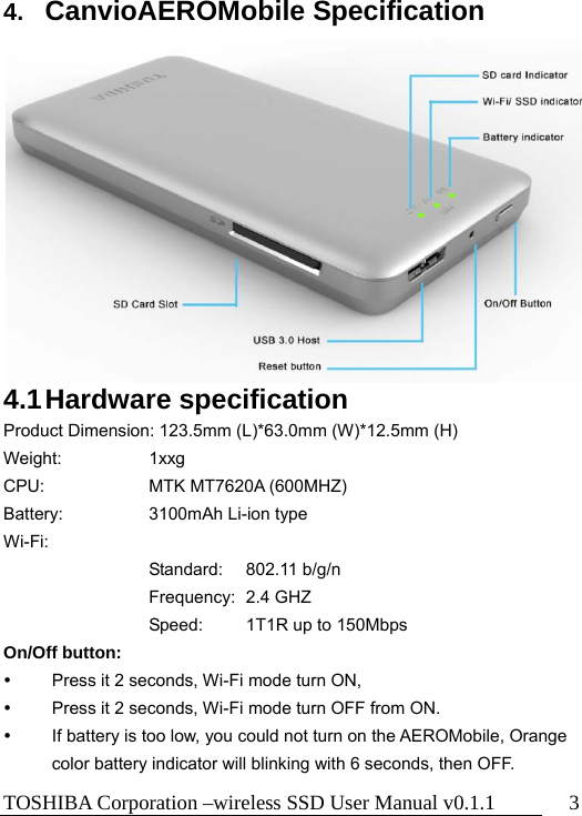 TOSHIBA Corporation –wireless SSD User Manual v0.1.1  3  4.  CanvioAEROMobile Specification              4.1 Hardware  specification Product Dimension: 123.5mm (L)*63.0mm (W)*12.5mm (H)   Weight:     1xxg CPU:   MTK MT7620A (600MHZ) Battery:     3100mAh Li-ion type Wi-Fi:    Standard: 802.11 b/g/n Frequency: 2.4 GHZ Speed:  1T1R up to 150Mbps On/Off button:   Press it 2 seconds, Wi-Fi mode turn ON,     Press it 2 seconds, Wi-Fi mode turn OFF from ON.   If battery is too low, you could not turn on the AEROMobile, Orange color battery indicator will blinking with 6 seconds, then OFF. 