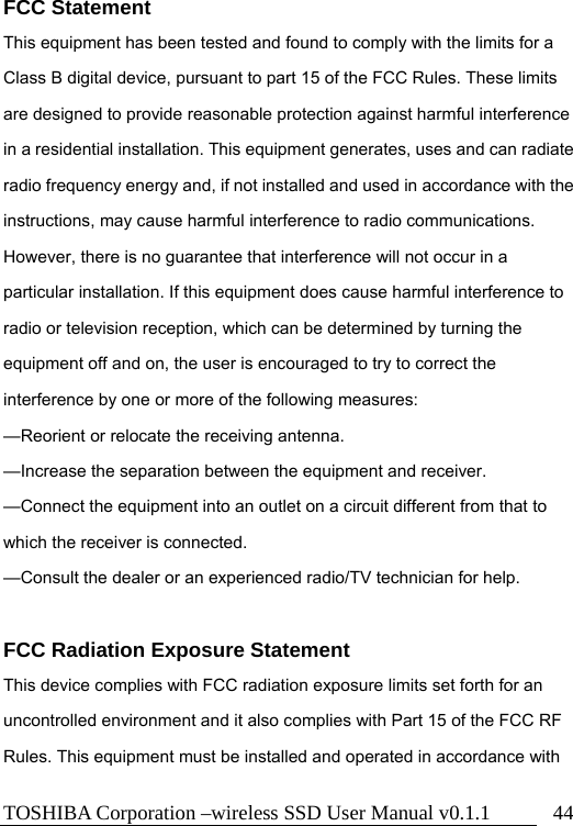 TOSHIBA Corporation –wireless SSD User Manual v0.1.1  44 FCC Statement This equipment has been tested and found to comply with the limits for a Class B digital device, pursuant to part 15 of the FCC Rules. These limits are designed to provide reasonable protection against harmful interference in a residential installation. This equipment generates, uses and can radiate radio frequency energy and, if not installed and used in accordance with the instructions, may cause harmful interference to radio communications. However, there is no guarantee that interference will not occur in a particular installation. If this equipment does cause harmful interference to radio or television reception, which can be determined by turning the equipment off and on, the user is encouraged to try to correct the interference by one or more of the following measures:  —Reorient or relocate the receiving antenna.  —Increase the separation between the equipment and receiver.  —Connect the equipment into an outlet on a circuit different from that to which the receiver is connected.  —Consult the dealer or an experienced radio/TV technician for help.   FCC Radiation Exposure Statement This device complies with FCC radiation exposure limits set forth for an uncontrolled environment and it also complies with Part 15 of the FCC RF Rules. This equipment must be installed and operated in accordance with 