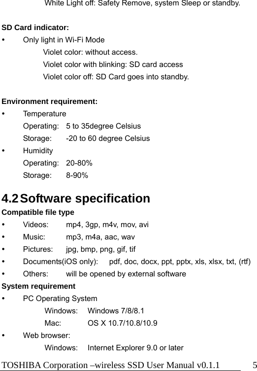 TOSHIBA Corporation –wireless SSD User Manual v0.1.1  5 White Light off: Safety Remove, system Sleep or standby.  SD Card indicator:   Only light in Wi-Fi Mode Violet color: without access.   Violet color with blinking: SD card access Violet color off: SD Card goes into standby.  Environment requirement:  Temperature   Operating:    5 to 35degree Celsius Storage:    -20 to 60 degree Celsius  Humidity  Operating: 20-80%  Storage: 8-90%  4.2 Software  specification Compatible file type     Videos:  mp4, 3gp, m4v, mov, avi   Music:  mp3, m4a, aac, wav   Pictures:  jpg, bmp, png, gif, tif   Documents(iOS only):  pdf, doc, docx, ppt, pptx, xls, xlsx, txt, (rtf)   Others:  will be opened by external software System requirement     PC Operating System   Windows: Windows 7/8/8.1 Mac:    OS X 10.7/10.8/10.9  Web browser:     Windows:  Internet Explorer 9.0 or later 