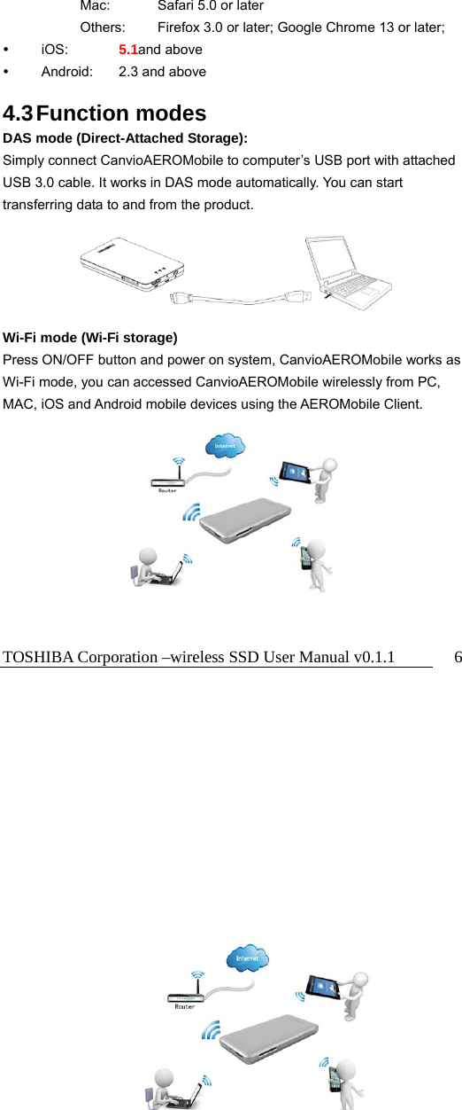 TOSHIBA Corporation –wireless SSD User Manual v0.1.1  6   Mac:  Safari 5.0 or later     Others:  Firefox 3.0 or later; Google Chrome 13 or later;  iOS:    5.1and above  Android:  2.3 and above  4.3 Function  modes DAS mode (Direct-Attached Storage): Simply connect CanvioAEROMobile to computer’s USB port with attached USB 3.0 cable. It works in DAS mode automatically. You can start transferring data to and from the product.      Wi-Fi mode (Wi-Fi storage) Press ON/OFF button and power on system, CanvioAEROMobile works as Wi-Fi mode, you can accessed CanvioAEROMobile wirelessly from PC, MAC, iOS and Android mobile devices using the AEROMobile Client.        