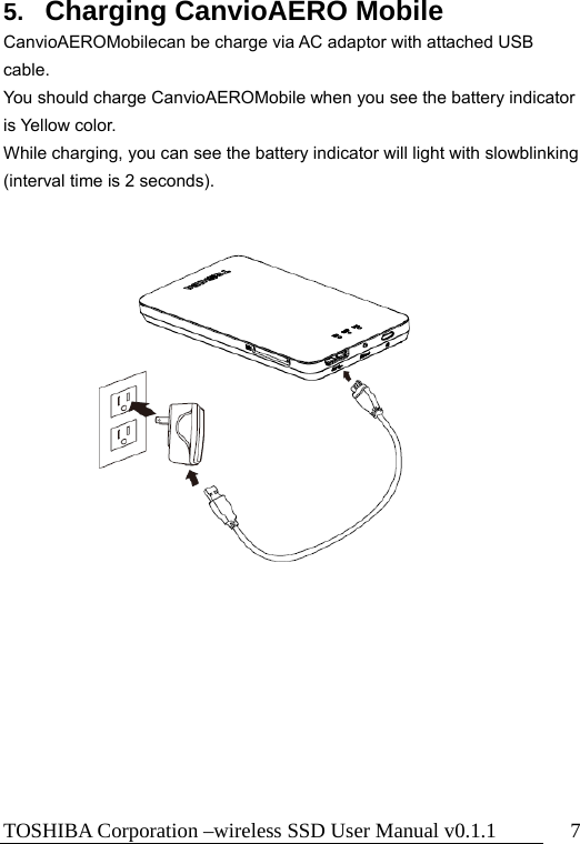 TOSHIBA Corporation –wireless SSD User Manual v0.1.1  7 5.  Charging CanvioAERO Mobile CanvioAEROMobilecan be charge via AC adaptor with attached USB cable. You should charge CanvioAEROMobile when you see the battery indicator is Yellow color. While charging, you can see the battery indicator will light with slowblinking (interval time is 2 seconds).        