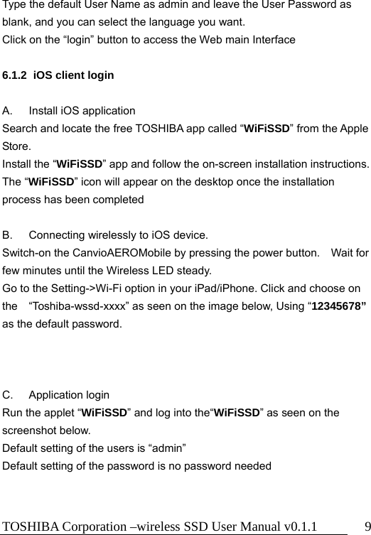 TOSHIBA Corporation –wireless SSD User Manual v0.1.1  9 Type the default User Name as admin and leave the User Password as blank, and you can select the language you want. Click on the “login” button to access the Web main Interface  6.1.2  iOS client login  A.  Install iOS application Search and locate the free TOSHIBA app called “WiFiSSD” from the Apple Store. Install the “WiFiSSD” app and follow the on-screen installation instructions. The “WiFiSSD” icon will appear on the desktop once the installation process has been completed    B.  Connecting wirelessly to iOS device. Switch-on the CanvioAEROMobile by pressing the power button.    Wait for few minutes until the Wireless LED steady.   Go to the Setting-&gt;Wi-Fi option in your iPad/iPhone. Click and choose on the “Toshiba-wssd-xxxx” as seen on the image below, Using “12345678” as the default password.    C. Application login Run the applet “WiFiSSD” and log into the“WiFiSSD” as seen on the screenshot below.   Default setting of the users is “admin” Default setting of the password is no password needed   