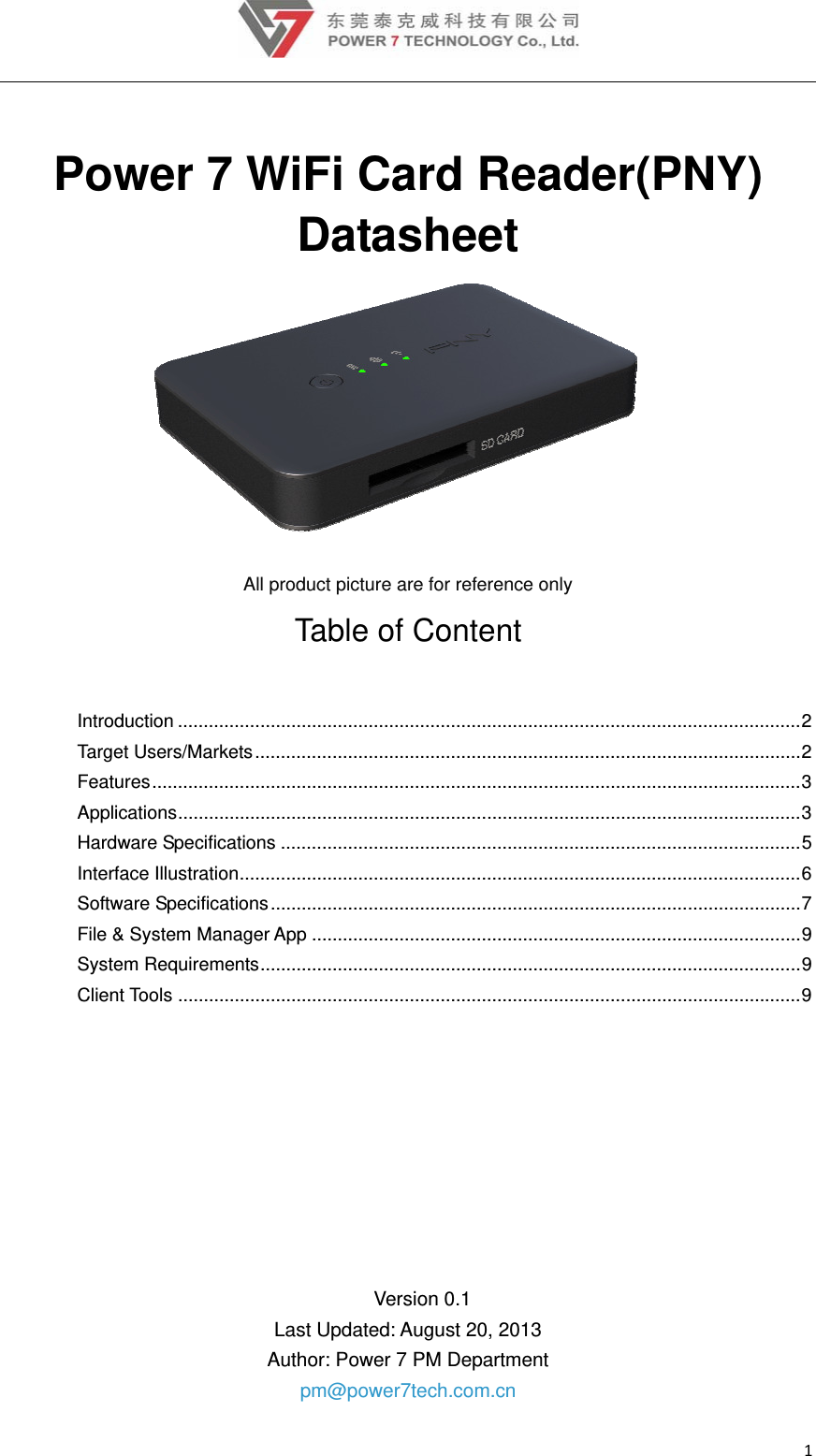 1 Power 7 WiFi Card Reader(PNY) Datasheet  All product picture are for reference only Table of Content Introduction ......................................................................................................................... 2 Target Users/Markets .......................................................................................................... 2  Features .............................................................................................................................. 3 Applications ......................................................................................................................... 3 Hardware Specifications ..................................................................................................... 5 Interface Illustration ............................................................................................................. 6 Software Specifications ....................................................................................................... 7  File &amp; System Manager App ............................................................................................... 9 System Requirements ......................................................................................................... 9 Client Tools ......................................................................................................................... 9    Version 0.1 Last Updated: August 20, 2013 Author: Power 7 PM Department pm@power7tech.com.cn 