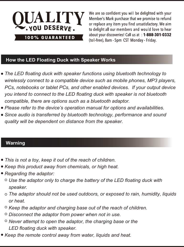 WarningHow the LED Floating Duck with Speaker WorksThe LED floating duck with speaker functions using bluetooth technology to wirelessly connect to a compatible device such as mobile phones, MP3 players, PCs, notebooks or tablet PCs, and other enabled devices.  If your output device you intend to connect to the LED floating duck with speaker is not bluetooth compatible, there are options such as a bluetooth adaptor.Please refer to the device&rsquo;s operation manual for options and availabilities.Since audio is transferred by bluetooth technology, performance and sound quality will be dependent on distance from the speaker.This is not a toy, keep it out of the reach of children.Keep this product away from chemicals, or high heat.Regarding the adaptor:   Use the adaptor only to charge the battery of the LED floating duck with       speaker.   The adaptor should not be used outdoors, or exposed to rain, humidity, liquids     or heat.    Keep the adaptor and charging base out of the reach of children.   Disconnect the adaptor from power when not in use.   Never attempt to open the adaptor, the charging base or the    LED floating duck with speaker. Keep the remote control away from water, liquids and heat.