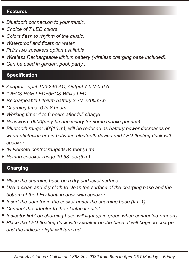 FeaturesSpecificationChargingNeed Assistance? Call us at 1-888-301-0332 from 8am to 5pm CST Monday &ndash; FridayBluetooth connection to your music.Choice of 7 LED colors.Colors flash to rhythm of the music.Waterproof and floats on water.Pairs two speakers option availableWireless Rechargeable lithium battery (wireless charging base included).Can be used in garden, pool, party...Adaptor: input 100-240 AC, Output 7.5 V-0.6 A.12PCS RGB LED+6PCS White LED.Rechargeable Lithium battery 3.7V 2200mAh.Charging time: 6 to 8 hours.Working time: 4 to 6 hours after full charge.Password: 0000(may be necessary for some mobile phones).Bluetooth range: 30&rsquo;(10 m), will be reduced as battery power decreases or when obstacles are in between bluetooth device and LED floating duck with speaker.IR Remote control range:9.84 feet (3 m).Pairing speaker range:19.68 feet(6 m).Place the charging base on a dry and level surface.Use a clean and dry cloth to clean the surface of the charging base and the bottom of the LED floating duck with speaker.Insert the adaptor in the socket under the charging base (ILL.1).Connect the adaptor to the electrical outlet.Indicator light on charging base will light up in green when connected properly.Place the LED floating duck with speaker on the base. It will begin to charge and the indicator light will turn red.