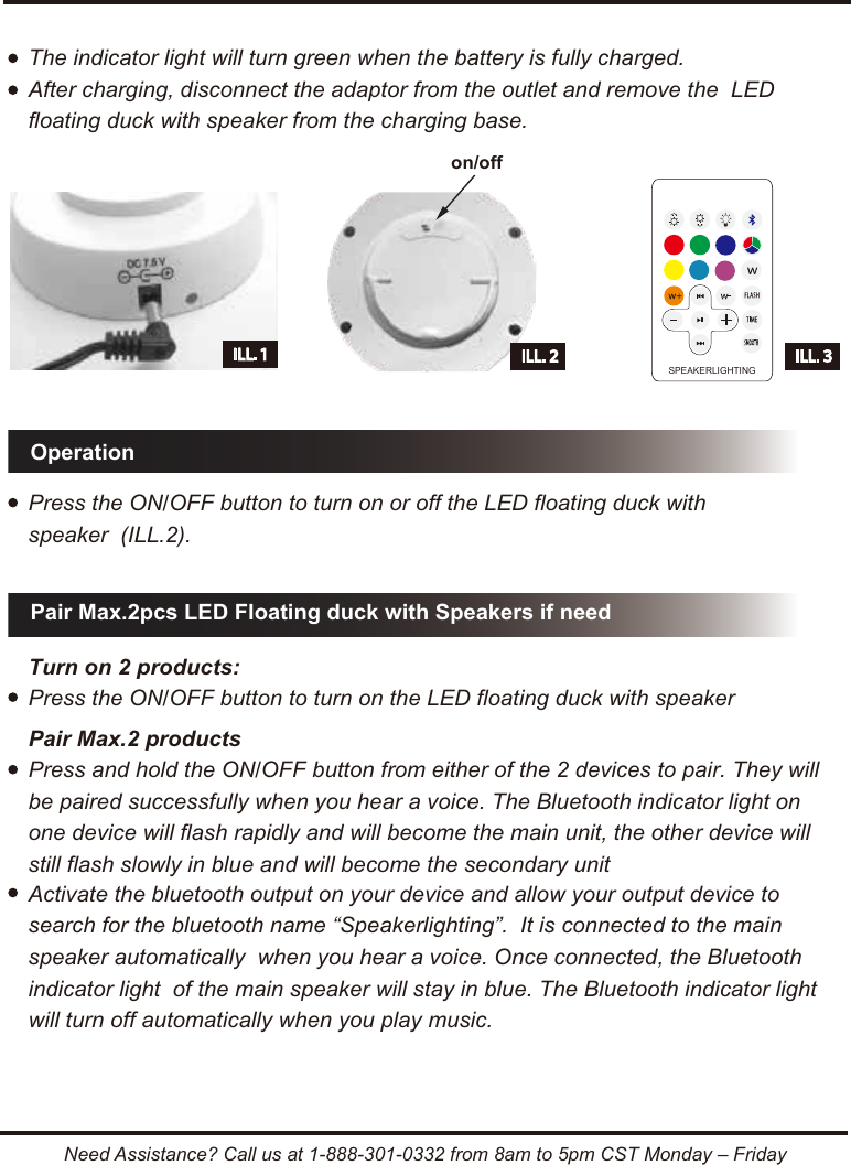 Pair Max.2pcs LED Floating duck with Speakers if needOperationNeed Assistance? Call us at 1-888-301-0332 from 8am to 5pm CST Monday &ndash; FridayILL. 3ILL. 1SPEAKERLIGHTINGThe indicator light will turn green when the battery is fully charged.After charging, disconnect the adaptor from the outlet and remove the  LED floating duck with speaker from the charging base.Press the ON/OFF button to turn on or off the LED floating duck with speaker  (ILL.2).Turn on 2 products:  Press the ON/OFF button to turn on the LED floating duck with speakerActivate the bluetooth output on your device and allow your output device to search for the bluetooth name &ldquo;Speakerlighting&rdquo;.  It is connected to the main speaker automatically  when you hear a voice. Once connected, the Bluetooth indicator light  of the main speaker will stay in blue. The Bluetooth indicator light will turn off automatically when you play music.Pair Max.2 productsPress and hold the ON/OFF button from either of the 2 devices to pair. They will be paired successfully when you hear a voice. The Bluetooth indicator light on one device will flash rapidly and will become the main unit, the other device will still flash slowly in blue and will become the secondary uniton/offILL. 2