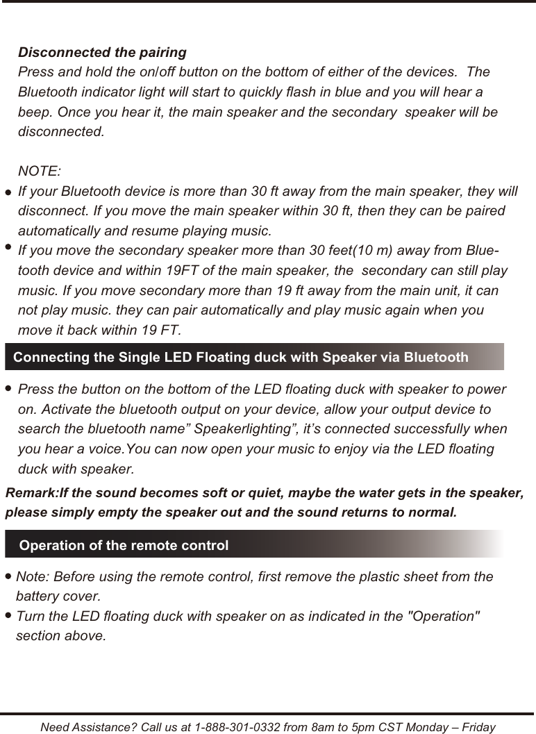 Need Assistance? Call us at 1-888-301-0332 from 8am to 5pm CST Monday &ndash; FridayConnecting the Single LED Floating duck with Speaker via BluetoothOperation of the remote controlNote: Before using the remote control, first remove the plastic sheet from the battery cover.Turn the LED floating duck with speaker on as indicated in the "Operation"  section above.Disconnected the pairingPress and hold the on/off button on the bottom of either of the devices.  The Bluetooth indicator light will start to quickly flash in blue and you will hear a beep. Once you hear it, the main speaker and the secondary  speaker will be disconnected. NOTE:If your Bluetooth device is more than 30 ft away from the main speaker, they will disconnect. If you move the main speaker within 30 ft, then they can be paired automatically and resume playing music.If you move the secondary speaker more than 30 feet(10 m) away from Blue-tooth device and within 19FT of the main speaker, the  secondary can still play music. If you move secondary more than 19 ft away from the main unit, it can not play music. they can pair automatically and play music again when you move it back within 19 FT.Press the button on the bottom of the LED floating duck with speaker to power on. Activate the bluetooth output on your device, allow your output device to search the bluetooth name&rdquo; Speakerlighting&rdquo;, it&rsquo;s connected successfully when you hear a voice.You can now open your music to enjoy via the LED floating duck with speaker.Remark:If the sound becomes soft or quiet, maybe the water gets in the speaker, please simply empty the speaker out and the sound returns to normal.
