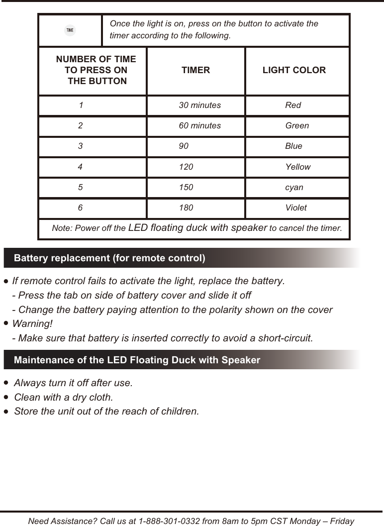 Need Assistance? Call us at 1-888-301-0332 from 8am to 5pm CST Monday &ndash; FridayBattery replacement (for remote control)1 30 minutes Red2 60 minutes Green3 90 Blue4 120 Yellow5 150 cyan6 180 VioletOnce the light is on, press on the button to activate the timer according to the following.Note: Power off the LED floating duck with speaker to cancel the timer.NUMBER OF TIME TO PRESS ON THE BUTTONTIMER LIGHT COLORIf remote control fails to activate the light, replace the battery.- Press the tab on side of battery cover and slide it off- Change the battery paying attention to the polarity shown on the coverWarning!- Make sure that battery is inserted correctly to avoid a short-circuit.Maintenance of the LED Floating Duck with SpeakerAlways turn it off after use.Clean with a dry cloth. Store the unit out of the reach of children.