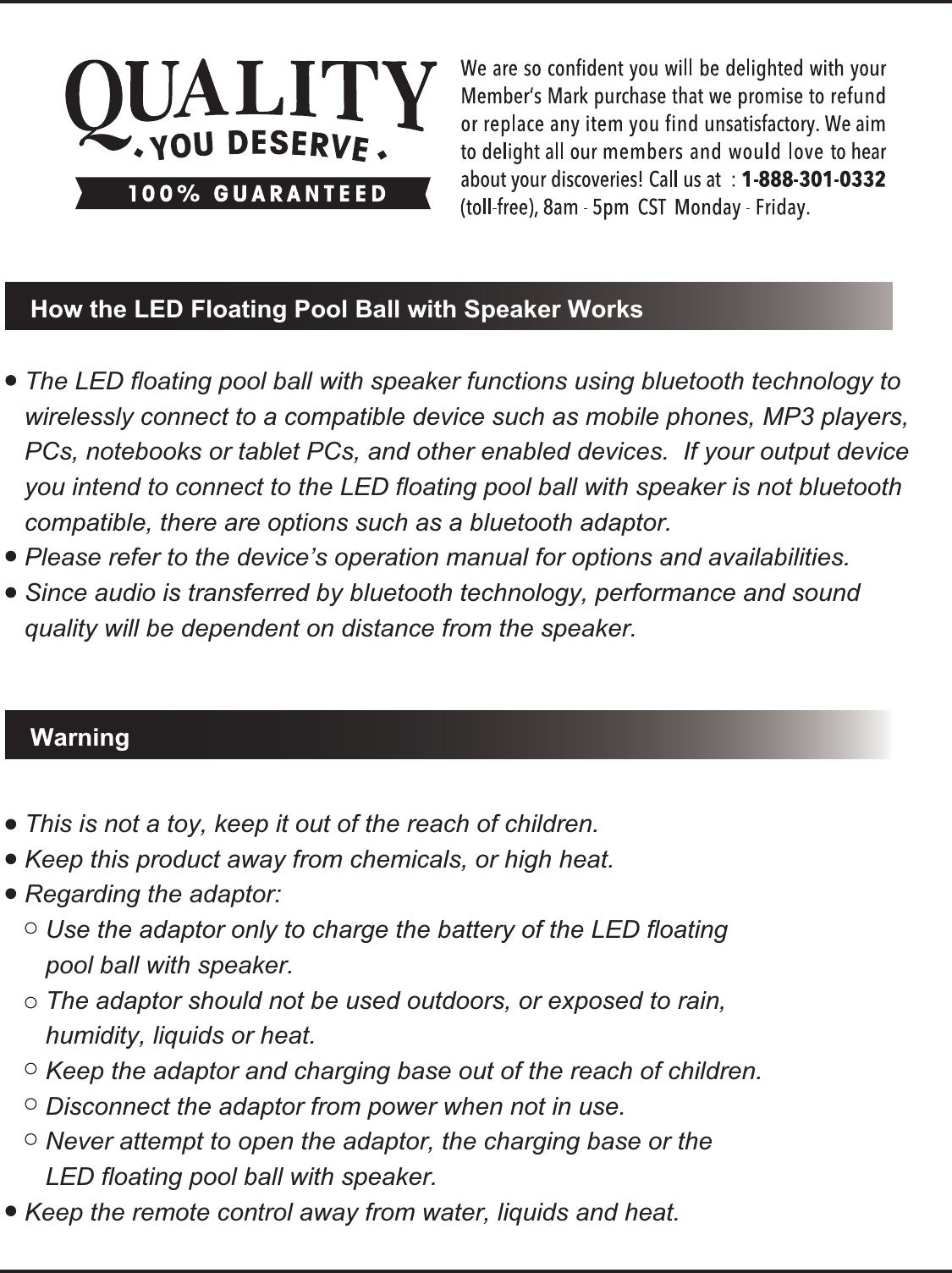 This is not a toy, keep it out of the reach of children.Keep this product away from chemicals, or high heat.Regarding the adaptor:   Use the adaptor only to charge the battery of the LED floating    pool ball with speaker.   The adaptor should not be used outdoors, or exposed to rain,    humidity, liquids or heat.    Keep the adaptor and charging base out of the reach of children.   Disconnect the adaptor from power when not in use.   Never attempt to open the adaptor, the charging base or the    LED floating pool ball with speaker.Keep the remote control away from water, liquids and heat.WarningHow the LED Floating Pool Ball with Speaker WorksThe LED floating pool ball with speaker functions using bluetooth technology to wirelessly connect to a compatible device such as mobile phones, MP3 players, PCs, notebooks or tablet PCs, and other enabled devices.  If your output device you intend to connect to the LED floating pool ball with speaker is not bluetooth compatible, there are options such as a bluetooth adaptor.Please refer to the device&rsquo;s operation manual for options and availabilities.Since audio is transferred by bluetooth technology, performance and sound quality will be dependent on distance from the speaker.
