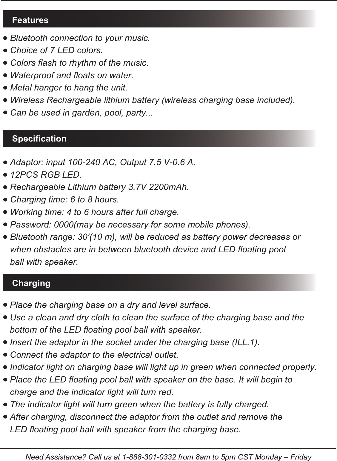 Bluetooth connection to your music.Choice of 7 LED colors.Colors flash to rhythm of the music.Waterproof and floats on water.Metal hanger to hang the unit.Wireless Rechargeable lithium battery (wireless charging base included).Can be used in garden, pool, party...Adaptor: input 100-240 AC, Output 7.5 V-0.6 A.12PCS RGB LED.Rechargeable Lithium battery 3.7V 2200mAh.Charging time: 6 to 8 hours.Working time: 4 to 6 hours after full charge.Password: 0000(may be necessary for some mobile phones).Bluetooth range: 30&rsquo;(10 m), will be reduced as battery power decreases or when obstacles are in between bluetooth device and LED floating pool ball with speaker..FeaturesSpecificationChargingPlace the charging base on a dry and level surface.Use a clean and dry cloth to clean the surface of the charging base and the bottom of the LED floating pool ball with speaker. Insert the adaptor in the socket under the charging base (ILL.1).Connect the adaptor to the electrical outlet.Indicator light on charging base will light up in green when connected properly. Place the LED floating pool ball with speaker on the base. It will begin to charge and the indicator light will turn red.The indicator light will turn green when the battery is fully charged.After charging, disconnect the adaptor from the outlet and remove the LED floating pool ball with speaker from the charging base.Need Assistance? Call us at 1-888-301-0332 from 8am to 5pm CST Monday &ndash; Friday
