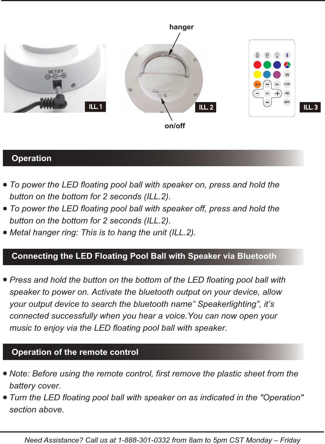 Note: Before using the remote control, first remove the plastic sheet from the battery cover.Turn the LED floating pool ball with speaker on as indicated in the "Operation" section above. To power the LED floating pool ball with speaker on, press and hold the button on the bottom for 2 seconds (ILL.2).To power the LED floating pool ball with speaker off, press and hold the button on the bottom for 2 seconds (ILL.2).Metal hanger ring: This is to hang the unit (ILL.2).Operation of the remote controlConnecting the LED Floating Pool Ball with Speaker via BluetoothOperationILL. 2 ILL. 3hangeron/offILL. 1Press and hold the button on the bottom of the LED floating pool ball with speaker to power on. Activate the bluetooth output on your device, allow your output device to search the bluetooth name&rdquo; Speakerlighting&rdquo;, it&rsquo;s connected successfully when you hear a voice.You can now open your music to enjoy via the LED floating pool ball with speaker.Need Assistance? Call us at 1-888-301-0332 from 8am to 5pm CST Monday &ndash; Friday