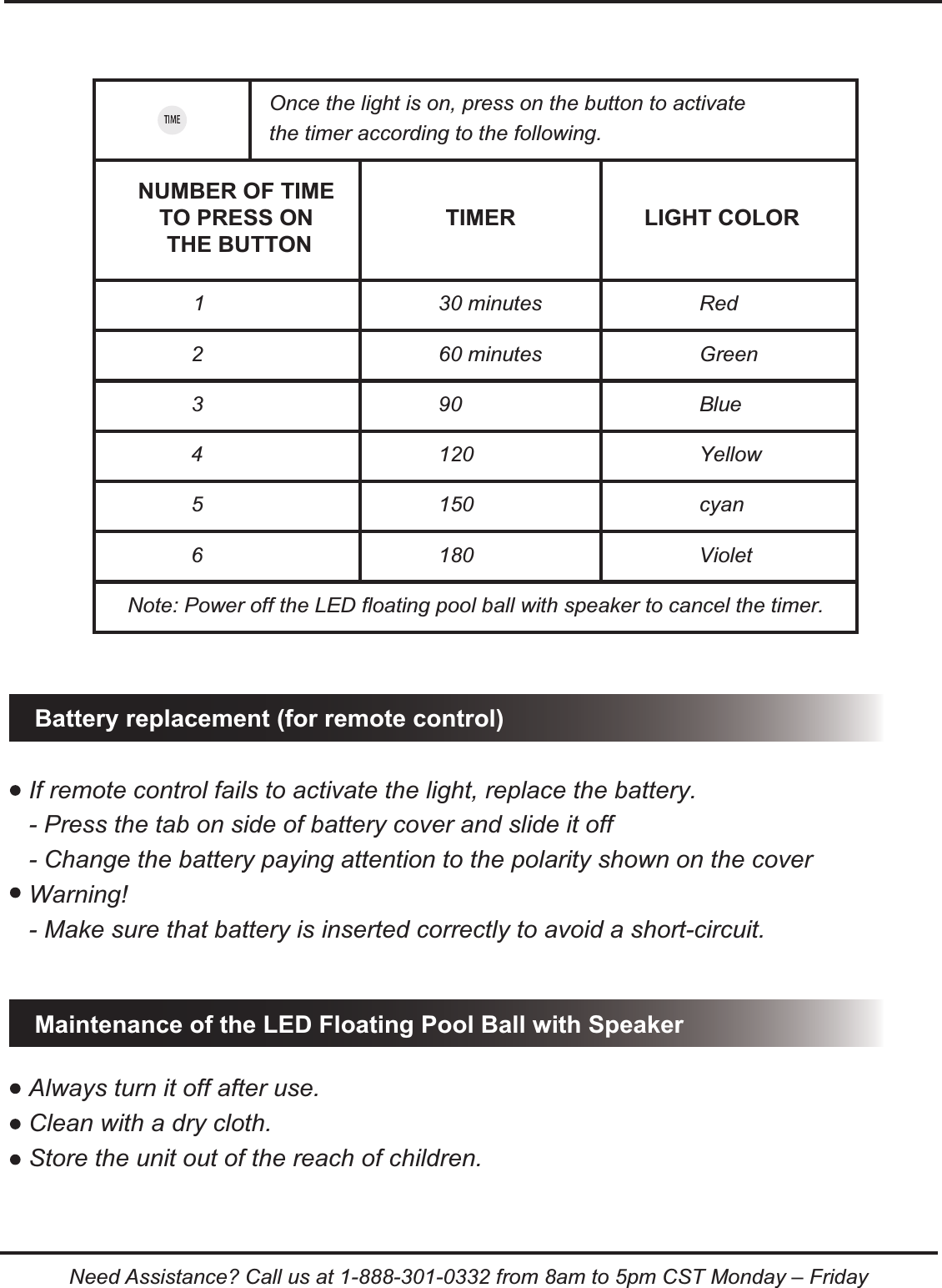1 30 minutes Red2 60 minutes Green3 90 Blue4 120 Yellow5 150 cyan6 180 VioletBattery replacement (for remote control)Maintenance of the LED Floating Pool Ball with SpeakerIf remote control fails to activate the light, replace the battery.- Press the tab on side of battery cover and slide it off- Change the battery paying attention to the polarity shown on the coverWarning!- Make sure that battery is inserted correctly to avoid a short-circuit.Always turn it off after use.Clean with a dry cloth. Store the unit out of the reach of children.Once the light is on, press on the button to activate the timer according to the following.Note: Power off the LED floating pool ball with speaker to cancel the timer.NUMBER OF TIME TO PRESS ON THE BUTTONTIMER LIGHT COLORNeed Assistance? Call us at 1-888-301-0332 from 8am to 5pm CST Monday &ndash; Friday