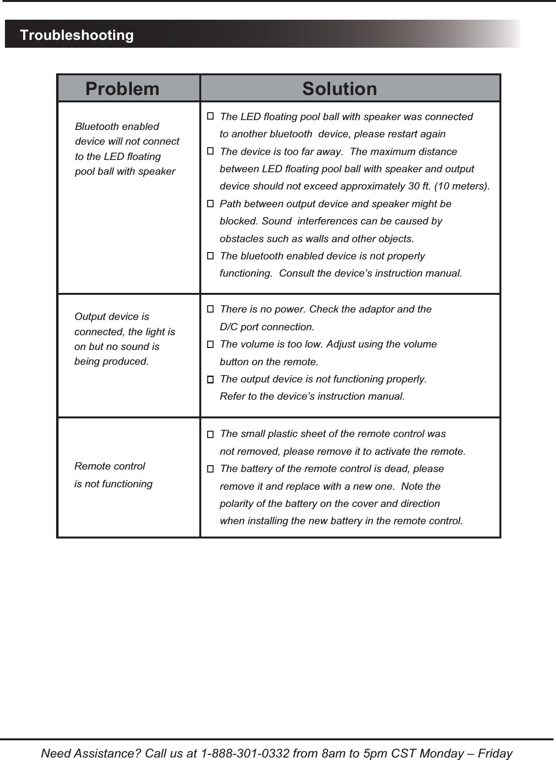 TroubleshootingNeed Assistance? Call us at 1-888-301-0332 from 8am to 5pm CST Monday &ndash; FridaySolutionProblemThe LED floating pool ball with speaker was connected to another bluetooth  device, please restart againThe device is too far away.  The maximum distance between LED floating pool ball with speaker and output device should not exceed approximately 30 ft. (10 meters).Path between output device and speaker might be blocked. Sound  interferences can be caused by obstacles such as walls and other objects.The bluetooth enabled device is not properly functioning.  Consult the device&rsquo;s instruction manual.There is no power. Check the adaptor and the D/C port connection.The volume is too low. Adjust using the volume button on the remote.The output device is not functioning properly. Refer to the device&rsquo;s instruction manual.Bluetooth enableddevice will not connectto the LED floating pool ball with speakerOutput device is connected, the light ison but no sound is being produced.The small plastic sheet of the remote control was not removed, please remove it to activate the remote.The battery of the remote control is dead, please remove it and replace with a new one.  Note the polarity of the battery on the cover and direction when installing the new battery in the remote control.Remote controlis not functioning 