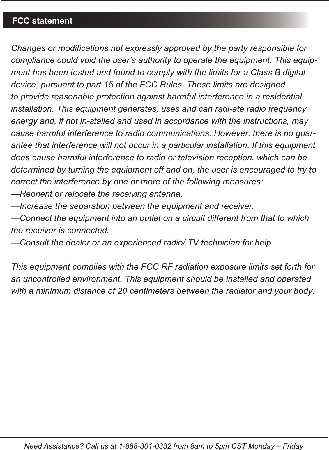 Need Assistance? Call us at 1-888-301-0332 from 8am to 5pm CST Monday &ndash; FridayFCC statementChanges or modifications not expressly approved by the party responsible for compliance could void the user&rsquo;s authority to operate the equipment. This equip-ment has been tested and found to comply with the limits for a Class B digital device, pursuant to part 15 of the FCC Rules. These limits are designedto provide reasonable protection against harmful interference in a residential installation. This equipment generates, uses and can radi-ate radio frequency energy and, if not in-stalled and used in accordance with the instructions, may cause harmful interference to radio communications. However, there is no guar-antee that interference will not occur in a particular installation. If this equipment does cause harmful interference to radio or television reception, which can be determined by turning the equipment off and on, the user is encouraged to try to correct the interference by one or more of the following measures:&mdash;Reorient or relocate the receiving antenna.&mdash;Increase the separation between the equipment and receiver.&mdash;Connect the equipment into an outlet on a circuit different from that to which the receiver is connected.&mdash;Consult the dealer or an experienced radio/ TV technician for help.This equipment complies with the FCC RF radiation exposure limits set forth for an uncontrolled environment. This equipment should be installed and operated with a minimum distance of 20 centimeters between the radiator and your body.