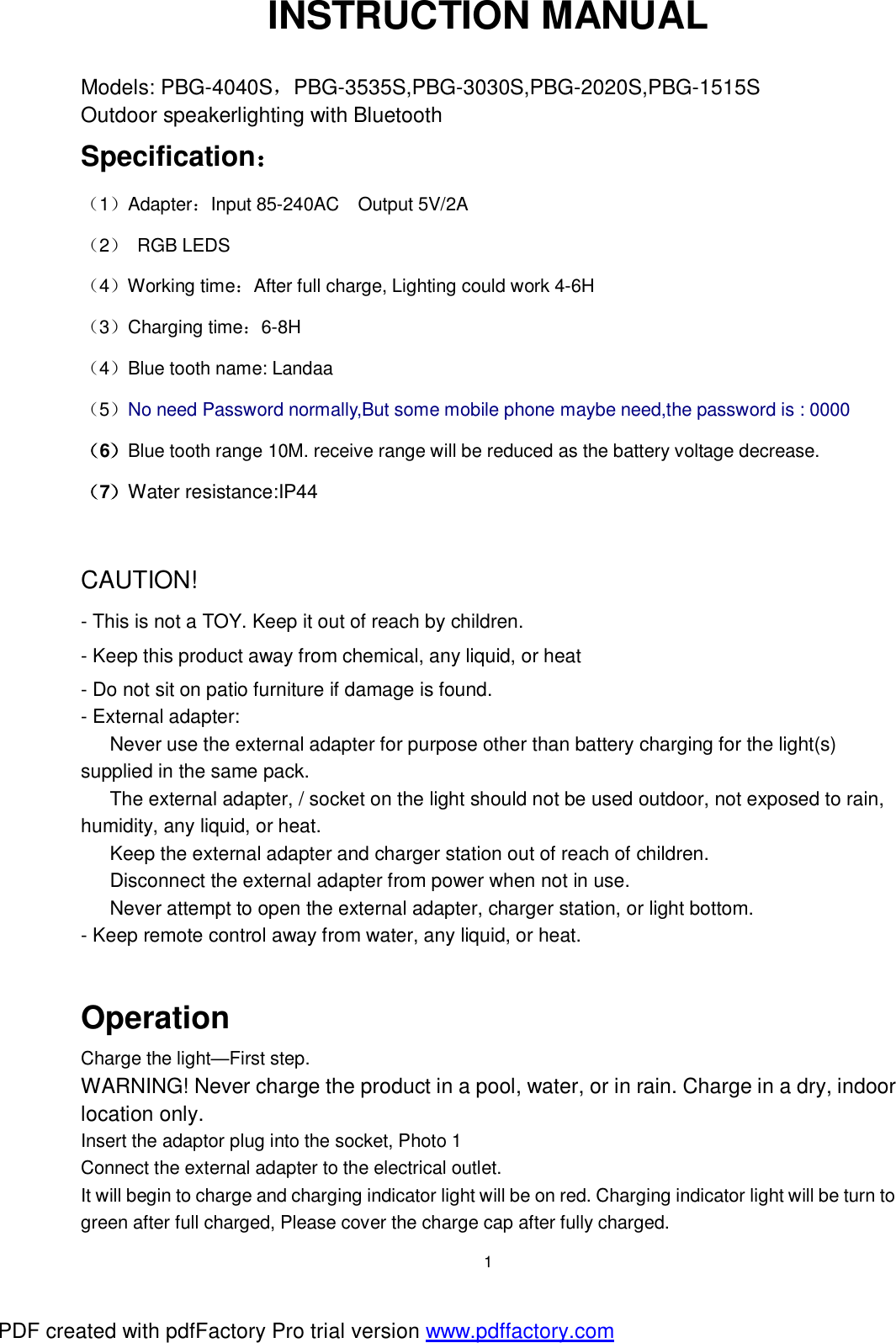  1 INSTRUCTION MANUAL  Models: PBG-4040S，PBG-3535S,PBG-3030S,PBG-2020S,PBG-1515S Outdoor speakerlighting with Bluetooth   Specification： （1）Adapter：Input 85-240AC Output 5V/2A （2） RGB LEDS （4）Working time：After full charge, Lighting could work 4-6H     （3）Charging time：6-8H （4）Blue tooth name: Landaa （5）No need Password normally,But some mobile phone maybe need,the password is : 0000 （6）Blue tooth range 10M. receive range will be reduced as the battery voltage decrease. （7）Water resistance:IP44  CAUTION! - This is not a TOY. Keep it out of reach by children. - Keep this product away from chemical, any liquid, or heat - Do not sit on patio furniture if damage is found. - External adapter:  Never use the external adapter for purpose other than battery charging for the light(s) supplied in the same pack.  The external adapter, / socket on the light should not be used outdoor, not exposed to rain, humidity, any liquid, or heat.  Keep the external adapter and charger station out of reach of children.  Disconnect the external adapter from power when not in use.  Never attempt to open the external adapter, charger station, or light bottom. - Keep remote control away from water, any liquid, or heat.  Operation  Charge the light&mdash;First step.  WARNING! Never charge the product in a pool, water, or in rain. Charge in a dry, indoor location only. Insert the adaptor plug into the socket, Photo 1 Connect the external adapter to the electrical outlet. It will begin to charge and charging indicator light will be on red. Charging indicator light will be turn to green after full charged, Please cover the charge cap after fully charged. PDF created with pdfFactory Pro trial version www.pdffactory.com
