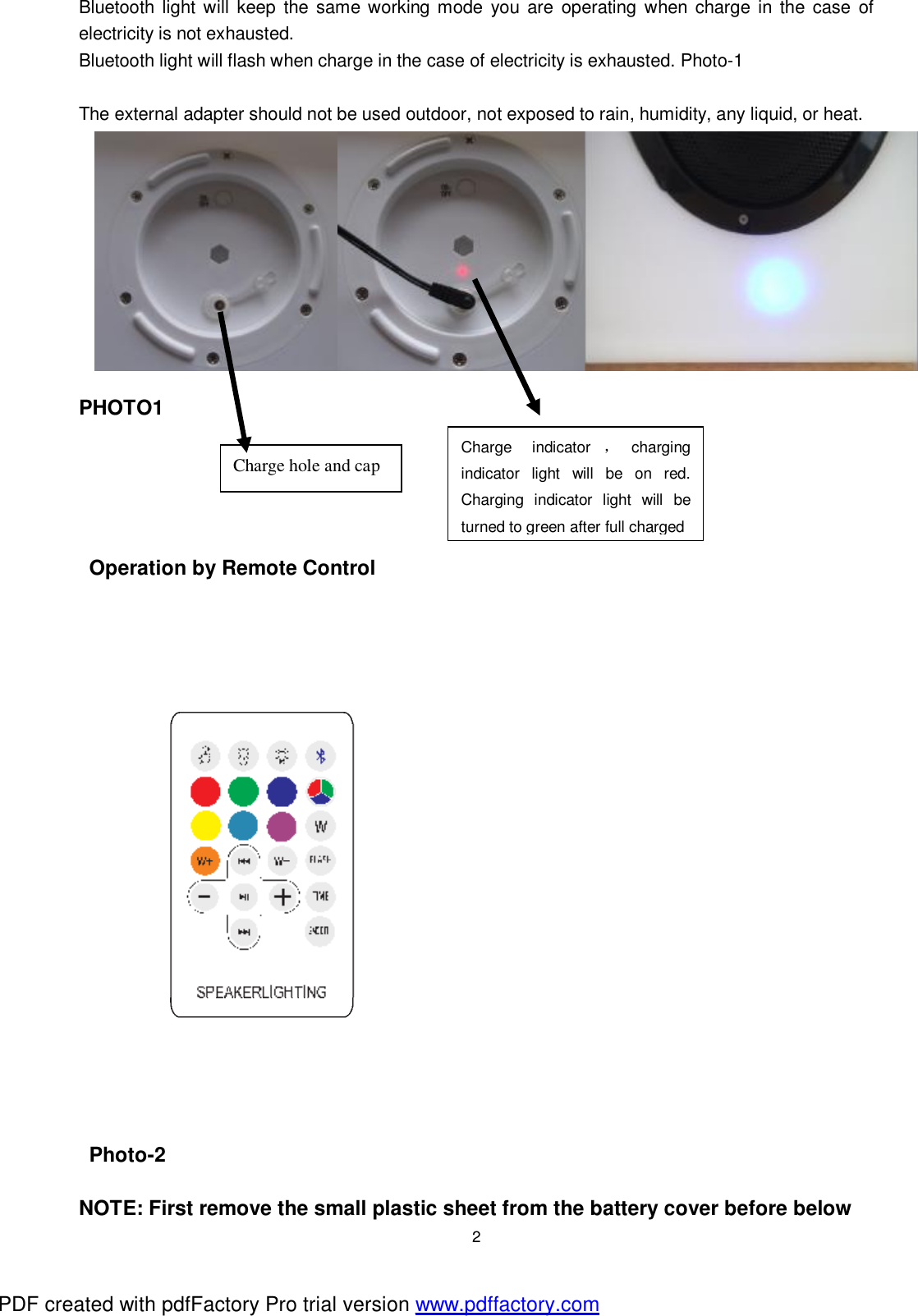  2 Bluetooth light will keep the same working mode you are operating when charge in the case of electricity is not exhausted. Bluetooth light will flash when charge in the case of electricity is exhausted. Photo-1  The external adapter should not be used outdoor, not exposed to rain, humidity, any liquid, or heat.           PHOTO1      Operation by Remote Control  Photo-2  NOTE: First remove the small plastic sheet from the battery cover before below Charge hole and cap  Charge indicator ，charging indicator light will be on red. Charging indicator light will be turned to green after full charged PDF created with pdfFactory Pro trial version www.pdffactory.com