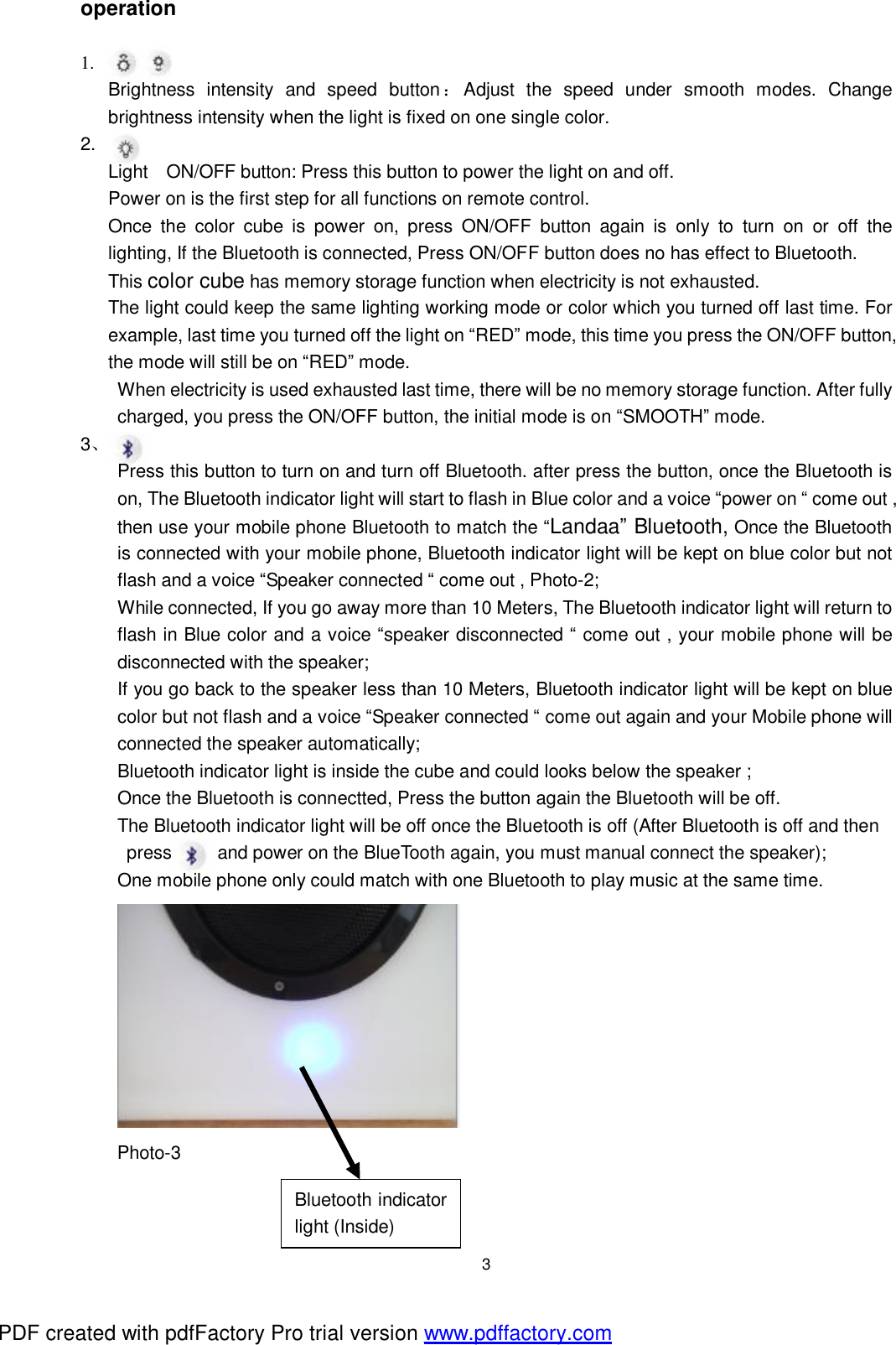  3 operation  1. Brightness intensity and speed button：Adjust the speed under smooth modes. Change brightness intensity when the light is fixed on one single color. 2.  Light ON/OFF button: Press this button to power the light on and off.   Power on is the first step for all functions on remote control.   Once the color cube is power on, press ON/OFF button again is only to turn on or off the        lighting, If the Bluetooth is connected, Press ON/OFF button does no has effect to Bluetooth.   This color cube has memory storage function when electricity is not exhausted.    The light could keep the same lighting working mode or color which you turned off last time. For       example, last time you turned off the light on &ldquo;RED&rdquo; mode, this time you press the ON/OFF button,    the mode will still be on &ldquo;RED&rdquo; mode.  When electricity is used exhausted last time, there will be no memory storage function. After fully charged, you press the ON/OFF button, the initial mode is on &ldquo;SMOOTH&rdquo; mode. 3、 Press this button to turn on and turn off Bluetooth. after press the button, once the Bluetooth is on, The Bluetooth indicator light will start to flash in Blue color and a voice &ldquo;power on &ldquo; come out , then use your mobile phone Bluetooth to match the &ldquo;Landaa&rdquo; Bluetooth, Once the Bluetooth is connected with your mobile phone, Bluetooth indicator light will be kept on blue color but not flash and a voice &ldquo;Speaker connected &ldquo; come out , Photo-2; While connected, If you go away more than 10 Meters, The Bluetooth indicator light will return to flash in Blue color and a voice &ldquo;speaker disconnected &ldquo; come out , your mobile phone will be disconnected with the speaker; If you go back to the speaker less than 10 Meters, Bluetooth indicator light will be kept on blue color but not flash and a voice &ldquo;Speaker connected &ldquo; come out again and your Mobile phone will connected the speaker automatically; Bluetooth indicator light is inside the cube and could looks below the speaker ; Once the Bluetooth is connectted, Press the button again the Bluetooth will be off. The Bluetooth indicator light will be off once the Bluetooth is off (After Bluetooth is off and then  press     and power on the BlueTooth again, you must manual connect the speaker); One mobile phone only could match with one Bluetooth to play music at the same time.  Photo-3    Bluetooth indicator light (Inside) PDF created with pdfFactory Pro trial version www.pdffactory.com