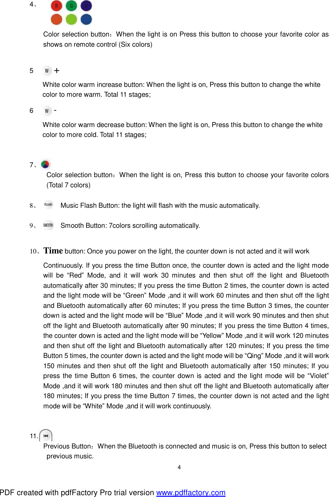  4 4、         Color selection button：When the light is on Press this button to choose your favorite color as shows on remote control (Six colors)       5      + White color warm increase button: When the light is on, Press this button to change the white  color to more warm. Total 11 stages; 6      - White color warm decrease button: When the light is on, Press this button to change the white  color to more cold. Total 11 stages;     7、     Color selection button：When the light is on, Press this button to choose your favorite colors (Total 7 colors)  8、 Music Flash Button: the light will flash with the music automatically.   9、 Smooth Button: 7colors scrolling automatically.  10、Time button: Once you power on the light, the counter down is not acted and it will work  Continuously. If you press the time Button once, the counter down is acted and the light mode will be  &ldquo;Red&rdquo; Mode, and it will work 30 minutes and then shut off the light and Bluetooth automatically after 30 minutes; If you press the time Button 2 times, the counter down is acted and the light mode will be &ldquo;Green&rdquo; Mode ,and it will work 60 minutes and then shut off the light and Bluetooth automatically after 60 minutes; If you press the time Button 3 times, the counter down is acted and the light mode will be &ldquo;Blue&rdquo; Mode ,and it will work 90 minutes and then shut off the light and Bluetooth automatically after 90 minutes; If you press the time Button 4 times, the counter down is acted and the light mode will be &ldquo;Yellow&rdquo; Mode ,and it will work 120 minutes and then shut off the light and Bluetooth automatically after 120 minutes; If you press the time Button 5 times, the counter down is acted and the light mode will be &ldquo;Qing&rdquo; Mode ,and it will work 150 minutes and then shut off the light and Bluetooth automatically after 150 minutes; If you press the time Button 6 times, the counter down is acted and the light mode will be &ldquo;Violet&rdquo; Mode ,and it will work 180 minutes and then shut off the light and Bluetooth automatically after 180 minutes; If you press the time Button 7 times, the counter down is not acted and the light mode will be &ldquo;White&rdquo; Mode ,and it will work continuously.   11. Previous Button：When the Bluetooth is connected and music is on, Press this button to select  previous music. PDF created with pdfFactory Pro trial version www.pdffactory.com