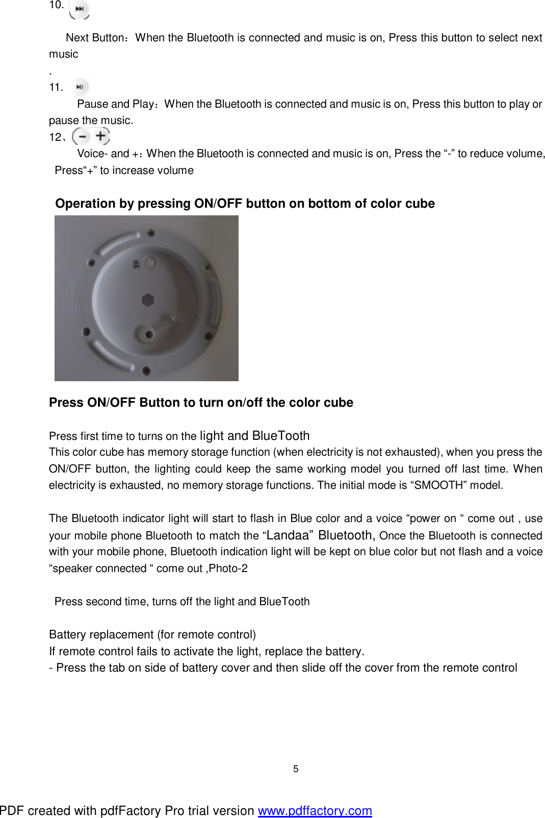  5 10.  Next Button：When the Bluetooth is connected and music is on, Press this button to select next music .  11.      Pause and Play：When the Bluetooth is connected and music is on, Press this button to play or pause the music. 12、      Voice- and +：When the Bluetooth is connected and music is on, Press the &ldquo;-&rdquo; to reduce volume, Press&ldquo;+&rdquo; to increase volume  Operation by pressing ON/OFF button on bottom of color cube            Press ON/OFF Button to turn on/off the color cube  Press first time to turns on the light and BlueTooth This color cube has memory storage function (when electricity is not exhausted), when you press the ON/OFF button, the lighting could keep the same working model you turned off last time. When electricity is exhausted, no memory storage functions. The initial mode is &ldquo;SMOOTH&rdquo; model.   The Bluetooth indicator light will start to flash in Blue color and a voice &ldquo;power on &ldquo; come out , use your mobile phone Bluetooth to match the &ldquo;Landaa&rdquo; Bluetooth, Once the Bluetooth is connected with your mobile phone, Bluetooth indication light will be kept on blue color but not flash and a voice &ldquo;speaker connected &ldquo; come out ,Photo-2  Press second time, turns off the light and BlueTooth  Battery replacement (for remote control) If remote control fails to activate the light, replace the battery. - Press the tab on side of battery cover and then slide off the cover from the remote control PDF created with pdfFactory Pro trial version www.pdffactory.com