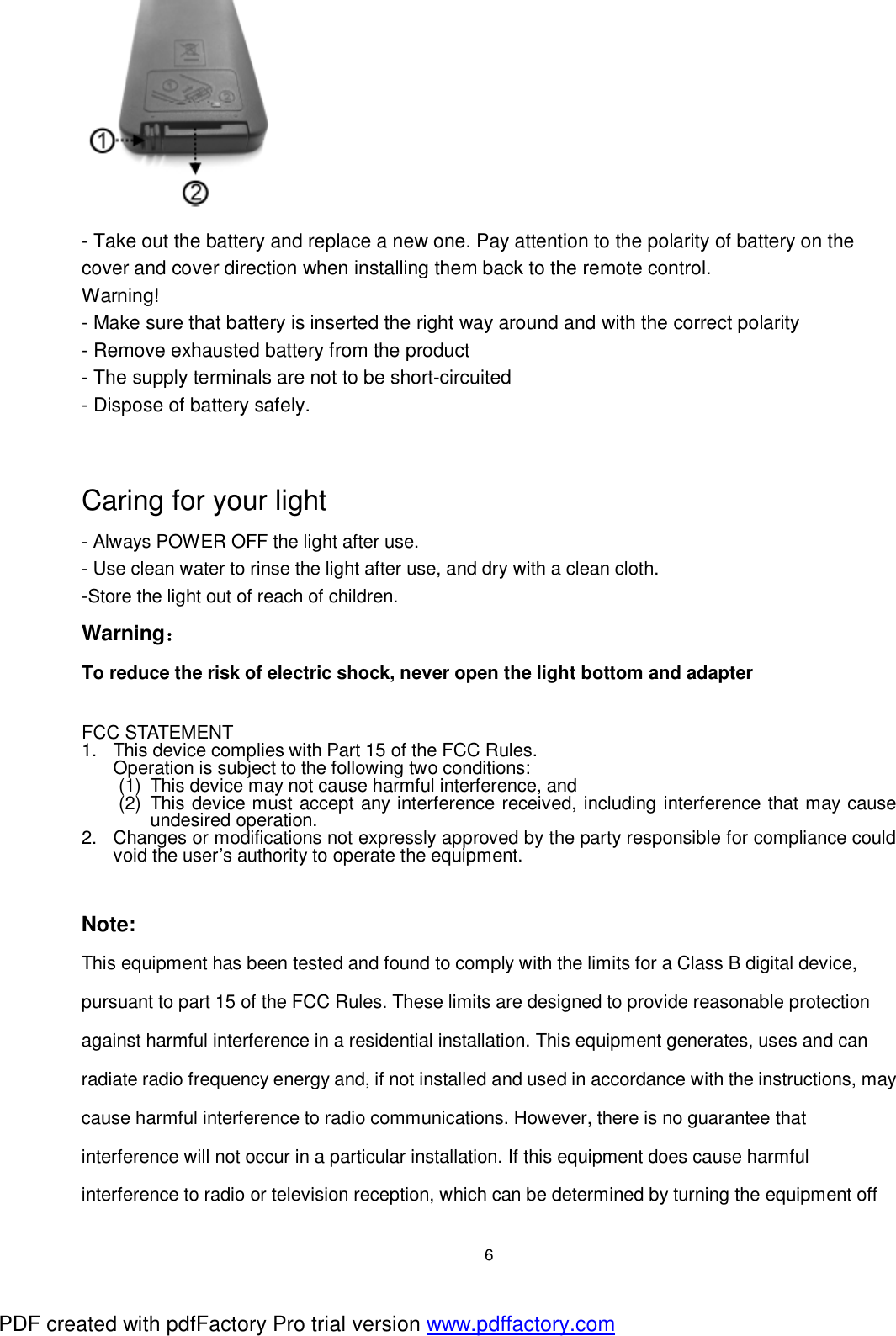  6  - Take out the battery and replace a new one. Pay attention to the polarity of battery on the cover and cover direction when installing them back to the remote control. Warning! - Make sure that battery is inserted the right way around and with the correct polarity - Remove exhausted battery from the product - The supply terminals are not to be short-circuited - Dispose of battery safely.                 Caring for your light - Always POWER OFF the light after use. - Use clean water to rinse the light after use, and dry with a clean cloth. -Store the light out of reach of children. Warning： To reduce the risk of electric shock, never open the light bottom and adapter    FCC STATEMENT 1. This device complies with Part 15 of the FCC Rules. Operation is subject to the following two conditions: (1) This device may not cause harmful interference, and (2) This device must accept any interference received, including interference that may cause undesired operation. 2. Changes or modifications not expressly approved by the party responsible for compliance could void the user&rsquo;s authority to operate the equipment.   Note:  This equipment has been tested and found to comply with the limits for a Class B digital device, pursuant to part 15 of the FCC Rules. These limits are designed to provide reasonable protection against harmful interference in a residential installation. This equipment generates, uses and can radiate radio frequency energy and, if not installed and used in accordance with the instructions, may cause harmful interference to radio communications. However, there is no guarantee that interference will not occur in a particular installation. If this equipment does cause harmful interference to radio or television reception, which can be determined by turning the equipment off PDF created with pdfFactory Pro trial version www.pdffactory.com