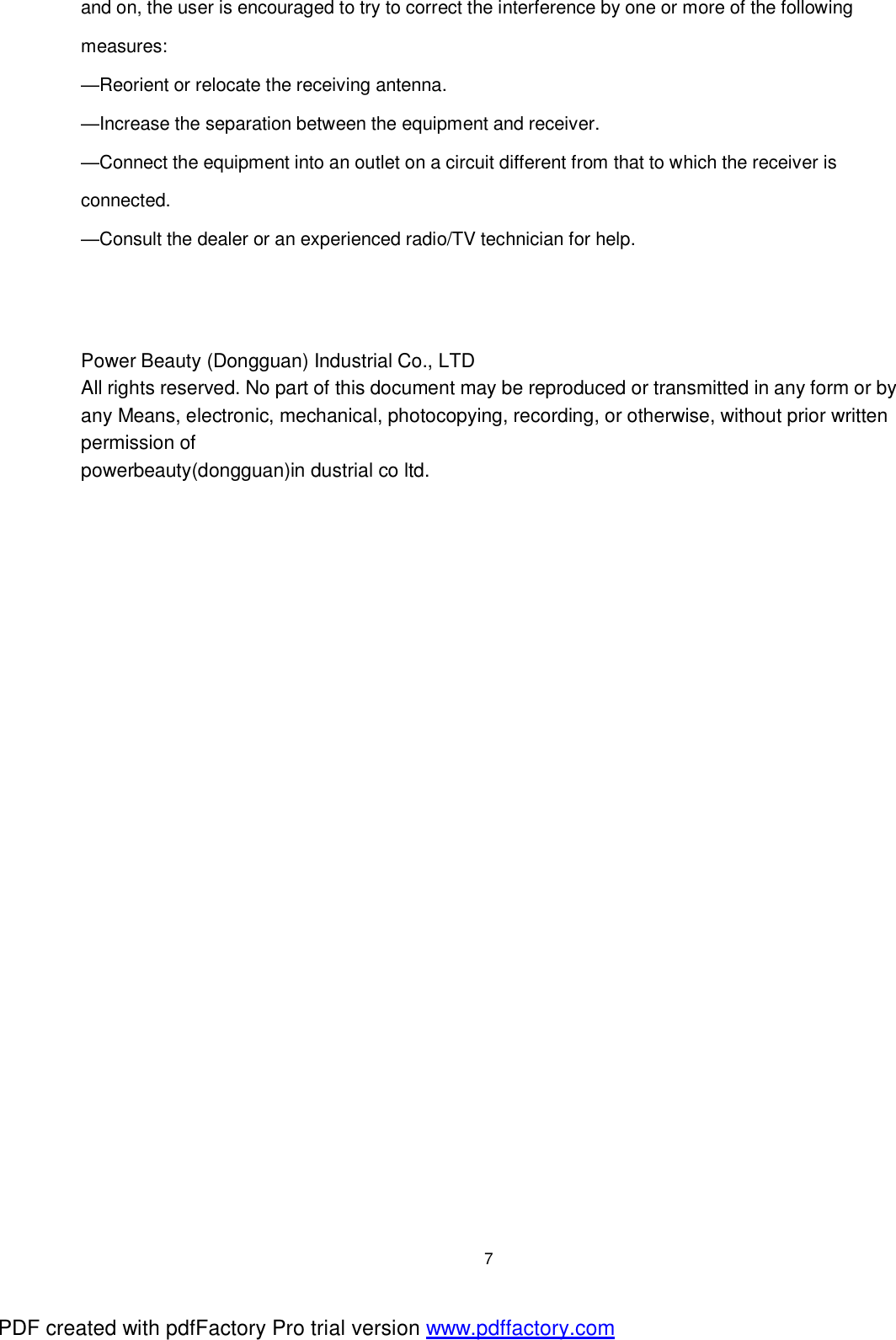  7 and on, the user is encouraged to try to correct the interference by one or more of the following measures: &mdash;Reorient or relocate the receiving antenna. &mdash;Increase the separation between the equipment and receiver. &mdash;Connect the equipment into an outlet on a circuit different from that to which the receiver is connected. &mdash;Consult the dealer or an experienced radio/TV technician for help.    Power Beauty (Dongguan) Industrial Co., LTD All rights reserved. No part of this document may be reproduced or transmitted in any form or by any Means, electronic, mechanical, photocopying, recording, or otherwise, without prior written permission of powerbeauty(dongguan)in dustrial co ltd. PDF created with pdfFactory Pro trial version www.pdffactory.com
