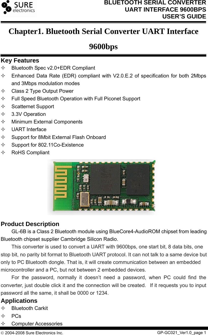BLUETOOTH SERIAL CONVERTER   UART INTERFACE 9600BPS USER’S GUIDE  © 2004-2008 Sure Electronics Inc.                                                      Chapter1. Bluetooth Serial Converter UART Interface 9600bps Key Features   Bluetooth Spec v2.0+EDR Compliant   Enhanced Data Rate (EDR) compliant with V2.0.E.2 of specification for both 2Mbps and 3Mbps modulation modes   Class 2 Type Output Power   Full Speed Bluetooth Operation with Full Piconet Support  Scatternet Support  3.3V Operation  Minimum External Components  UART Interface   Support for 8Mbit External Flash Onboard   Support for 802.11Co-Existence  RoHS Compliant         Product Description   GL-6B is a Class 2 Bluetooth module using BlueCore4-AudioROM chipset from leading Bluetooth chipset supplier Cambridge Silicon Radio.    This converter is used to convert a UART with 9600bps, one start bit, 8 data bits, one stop bit, no parity bit format to Bluetooth UART protocol. It can not talk to a same device but only to PC Bluetooth dongle. That is, it will create communication between an embedded microcontroller and a PC, but not between 2 embedded devices.   For the password, normally it doesn’t need a password, when PC could find the converter, just double click it and the connection will be created.   If it requests you to input password all the same, it shall be 0000 or 1234. Applications  Bluetooth Carkit  PCs  Computer Accessories GP-GC021_Ver1.0_page 1 