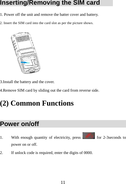  11Inserting/Removing the SIM card         1. Power off the unit and remove the batter cover and battery. 2. Insert the SIM card into the card slot as per the picture shows.  3.Install the battery and the cover. 4.Remove SIM card by sliding out the card from reverse side. (2) Common Functions            Power on/off                                1. With enough quantity of electricity, press   for 2-3seconds to power on or off. 2. If unlock code is required, enter the digits of 0000.   