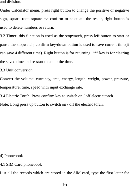  16and division. Under Calculator menu, press right button to change the positive or negative sign, square root, square =&gt; confirm to calculate the result, right button is used to delete numbers or return. 3.2 Timer: this function is used as the stopwatch, press left button to start or pause the stopwatch, confirm key/down button is used to save current time(it can save 4 different time). Right button is for returning, “*” key is for clearing the saved time and re-start to count the time. 3.3 Unit conversion Convert the volume, currency, area, energy, length, weight, power, pressure, temperature, time, speed with input exchange rate. 3.4 Electric Torch: Press confirm key to switch on / off electric torch. Note: Long press up button to switch on / off the electric torch.      4) Phonebook 4.1 SIM Card phonebook List all the records which are stored in the SIM card, type the first letter for 