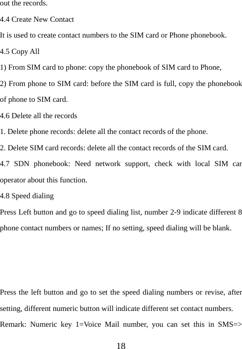  18out the records. 4.4 Create New Contact It is used to create contact numbers to the SIM card or Phone phonebook. 4.5 Copy All 1) From SIM card to phone: copy the phonebook of SIM card to Phone,   2) From phone to SIM card: before the SIM card is full, copy the phonebook of phone to SIM card. 4.6 Delete all the records 1. Delete phone records: delete all the contact records of the phone. 2. Delete SIM card records: delete all the contact records of the SIM card. 4.7 SDN phonebook: Need network support, check with local SIM car operator about this function. 4.8 Speed dialing Press Left button and go to speed dialing list, number 2-9 indicate different 8 phone contact numbers or names; If no setting, speed dialing will be blank.    Press the left button and go to set the speed dialing numbers or revise, after setting, different numeric button will indicate different set contact numbers. Remark: Numeric key 1=Voice Mail number, you can set this in SMS=&gt; 