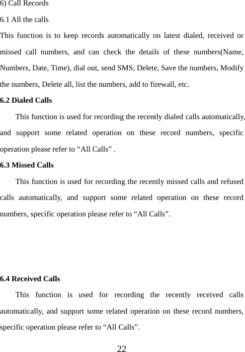  226) Call Records 6.1 All the calls This function is to keep records automatically on latest dialed, received or missed call numbers, and can check the details of these numbers(Name, Numbers, Date, Time), dial out, send SMS, Delete, Save the numbers, Modify the numbers, Delete all, list the numbers, add to firewall, etc. 6.2 Dialed Calls     This function is used for recording the recently dialed calls automatically, and support some related operation on these record numbers, specific operation please refer to “All Calls” . 6.3 Missed Calls This function is used for recording the recently missed calls and refused calls automatically, and support some related operation on these record numbers, specific operation please refer to “All Calls”.    6.4 Received Calls   This function is used for recording the recently received calls automatically, and support some related operation on these record numbers, specific operation please refer to “All Calls”.   