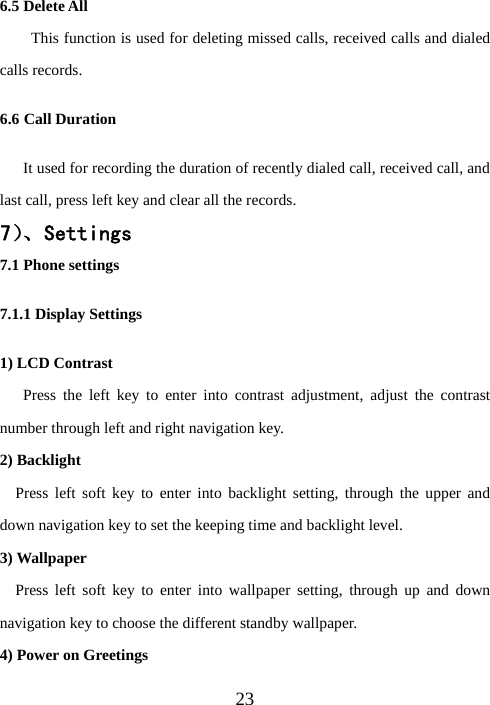  236.5 Delete All This function is used for deleting missed calls, received calls and dialed calls records.   6.6 Call Duration       It used for recording the duration of recently dialed call, received call, and last call, press left key and clear all the records.   7）、Settings 7.1 Phone settings 7.1.1 Display Settings 1) LCD Contrast      Press the left key to enter into contrast adjustment, adjust the contrast number through left and right navigation key.   2) Backlight   Press left soft key to enter into backlight setting, through the upper and down navigation key to set the keeping time and backlight level. 3) Wallpaper   Press left soft key to enter into wallpaper setting, through up and down navigation key to choose the different standby wallpaper.   4) Power on Greetings 