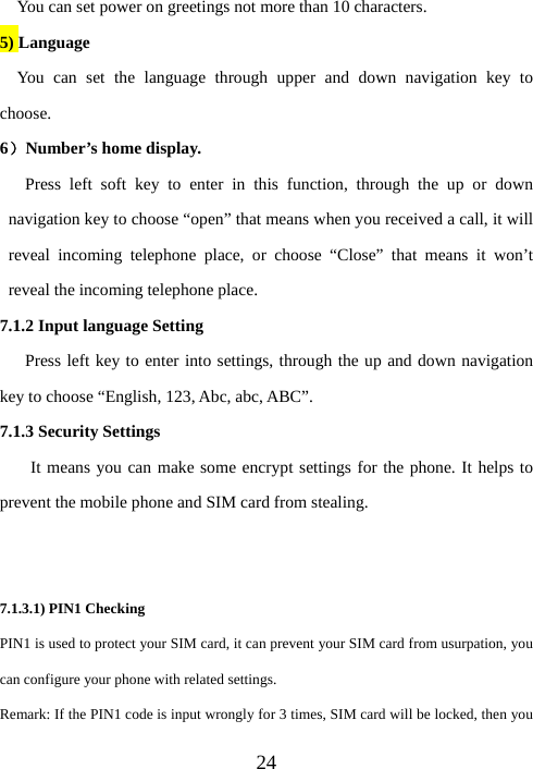 24You can set power on greetings not more than 10 characters. 5) Language   You can set the language through upper and down navigation key to choose.  6）Number’s home display.    Press left soft key to enter in this function, through the up or down navigation key to choose “open” that means when you received a call, it will reveal incoming telephone place, or choose “Close” that means it won’t reveal the incoming telephone place.   7.1.2 Input language Setting       Press left key to enter into settings, through the up and down navigation key to choose “English, 123, Abc, abc, ABC”.   7.1.3 Security Settings It means you can make some encrypt settings for the phone. It helps to prevent the mobile phone and SIM card from stealing.     7.1.3.1) PIN1 Checking PIN1 is used to protect your SIM card, it can prevent your SIM card from usurpation, you can configure your phone with related settings. Remark: If the PIN1 code is input wrongly for 3 times, SIM card will be locked, then you 