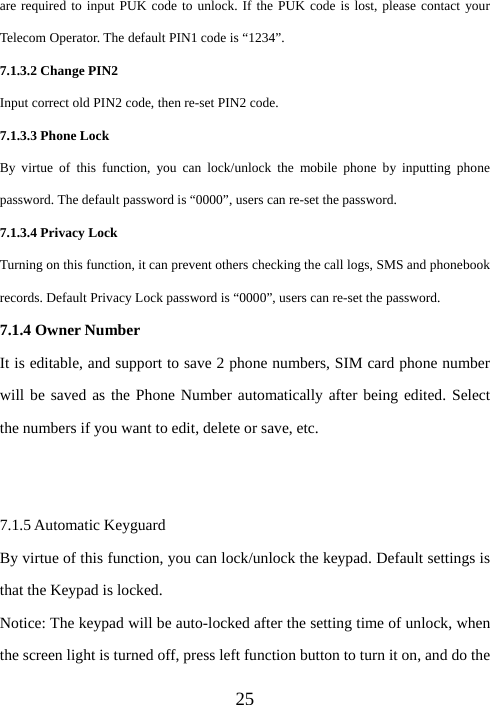  25are required to input PUK code to unlock. If the PUK code is lost, please contact your Telecom Operator. The default PIN1 code is “1234”. 7.1.3.2 Change PIN2 Input correct old PIN2 code, then re-set PIN2 code. 7.1.3.3 Phone Lock By virtue of this function, you can lock/unlock the mobile phone by inputting phone password. The default password is “0000”, users can re-set the password. 7.1.3.4 Privacy Lock Turning on this function, it can prevent others checking the call logs, SMS and phonebook records. Default Privacy Lock password is “0000”, users can re-set the password. 7.1.4 Owner Number It is editable, and support to save 2 phone numbers, SIM card phone number will be saved as the Phone Number automatically after being edited. Select the numbers if you want to edit, delete or save, etc.   7.1.5 Automatic Keyguard By virtue of this function, you can lock/unlock the keypad. Default settings is that the Keypad is locked. Notice: The keypad will be auto-locked after the setting time of unlock, when the screen light is turned off, press left function button to turn it on, and do the 