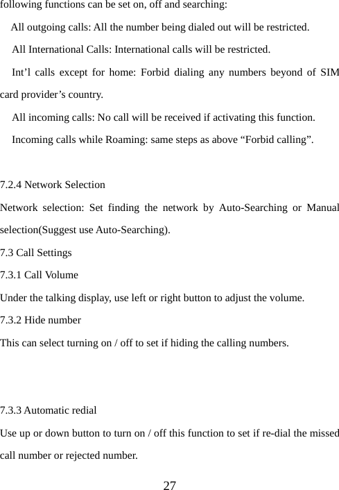  27following functions can be set on, off and searching: All outgoing calls: All the number being dialed out will be restricted. All International Calls: International calls will be restricted. Int’l calls except for home: Forbid dialing any numbers beyond of SIM card provider’s country. All incoming calls: No call will be received if activating this function. Incoming calls while Roaming: same steps as above “Forbid calling”.  7.2.4 Network Selection Network selection: Set finding the network by Auto-Searching or Manual selection(Suggest use Auto-Searching). 7.3 Call Settings 7.3.1 Call Volume Under the talking display, use left or right button to adjust the volume. 7.3.2 Hide number This can select turning on / off to set if hiding the calling numbers.   7.3.3 Automatic redial Use up or down button to turn on / off this function to set if re-dial the missed call number or rejected number. 