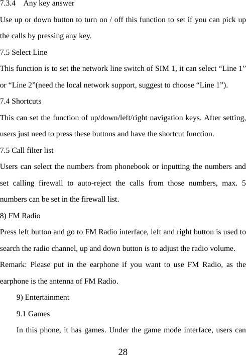 287.3.4  Any key answer Use up or down button to turn on / off this function to set if you can pick up the calls by pressing any key. 7.5 Select Line This function is to set the network line switch of SIM 1, it can select “Line 1” or “Line 2”(need the local network support, suggest to choose “Line 1”). 7.4 Shortcuts This can set the function of up/down/left/right navigation keys. After setting, users just need to press these buttons and have the shortcut function. 7.5 Call filter list Users can select the numbers from phonebook or inputting the numbers and set calling firewall to auto-reject the calls from those numbers, max. 5 numbers can be set in the firewall list. 8) FM Radio Press left button and go to FM Radio interface, left and right button is used to search the radio channel, up and down button is to adjust the radio volume. Remark: Please put in the earphone if you want to use FM Radio, as the earphone is the antenna of FM Radio. 9) Entertainment 9.1 Games In this phone, it has games. Under the game mode interface, users can 