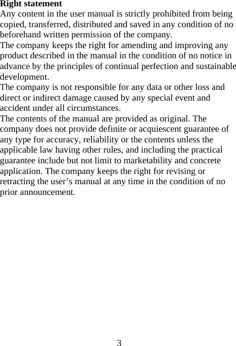  3Right statement Any content in the user manual is strictly prohibited from being copied, transferred, distributed and saved in any condition of no beforehand written permission of the company. The company keeps the right for amending and improving any product described in the manual in the condition of no notice in advance by the principles of continual perfection and sustainable development. The company is not responsible for any data or other loss and direct or indirect damage caused by any special event and accident under all circumstances. The contents of the manual are provided as original. The company does not provide definite or acquiescent guarantee of any type for accuracy, reliability or the contents unless the applicable law having other rules, and including the practical guarantee include but not limit to marketability and concrete application. The company keeps the right for revising or retracting the user’s manual at any time in the condition of no prior announcement.       