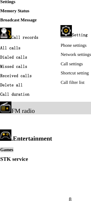  8Settings Memory Status Broadcast Message Call records All calls Dialed calls Missed calls Received calls Delete all Call duration FM radio                                    .Entertainment  Games STK service Setting Phone settings Network settings Call settings Shortcut setting Call filter list 