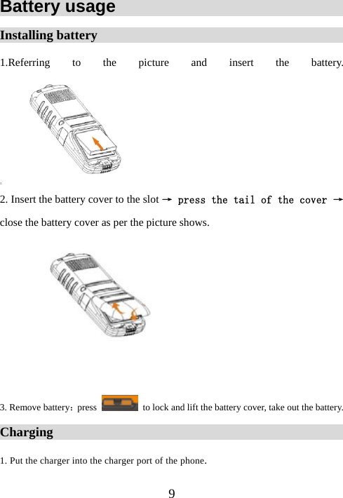  9Battery usage                               Installing battery                                            1.Referring to the picture and insert the battery.  2. Insert the battery cover to the slot → press the tail of the cover → close the battery cover as per the picture shows.   3. Remove battery：press    to lock and lift the battery cover, take out the battery. Charging                                                   1. Put the charger into the charger port of the phone. 