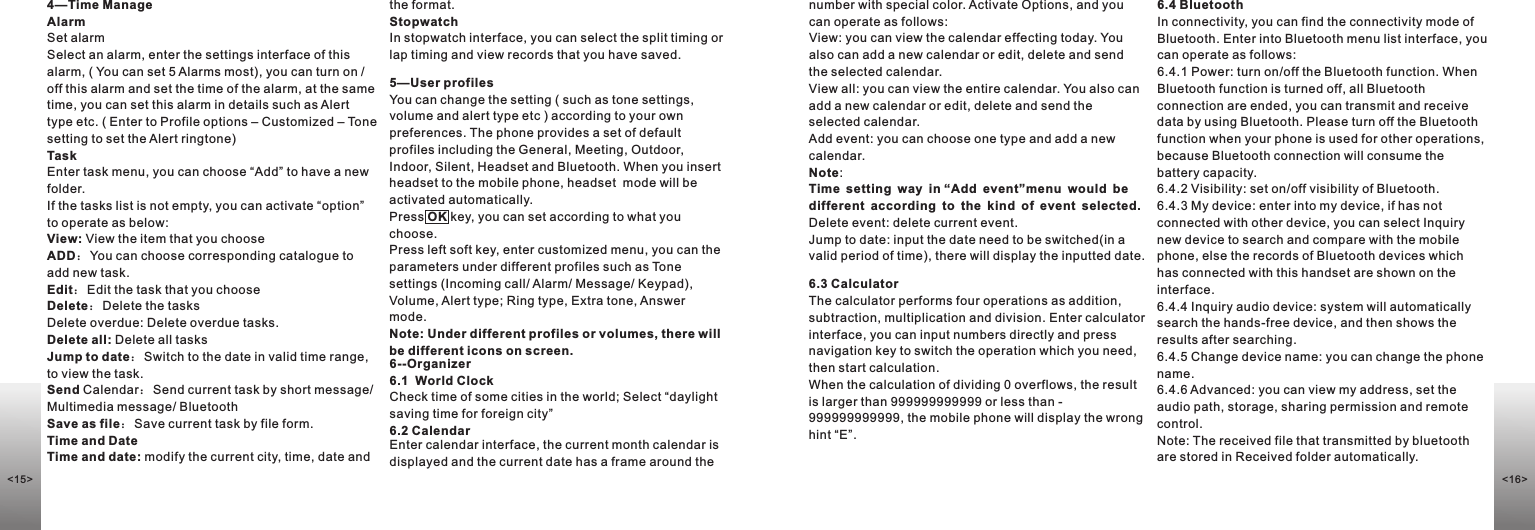 5—User profilesYou can change the setting ( such as tone settings, volume and alert type etc ) according to your own preferences. The phone provides a set of default profiles including the General, Meeting, Outdoor, Indoor, Silent, Headset and Bluetooth. When you insert headset to the mobile phone, headset  mode will be activated automatically.Press OK key, you can set according to what you choose. Press left soft key, enter customized menu, you can the parameters under different profiles such as Tone settings (Incoming call/ Alarm/ Message/ Keypad), Volume, Alert type; Ring type, Extra tone, Answer mode.Note: Under different profiles or volumes, there will be different icons on screen.6--Organizer6.1  World Clock                                            Check time of some cities in the world; Select “daylight saving time for foreign city”6.2 CalendarEnter calendar interface, the current month calendar is displayed and the current date has a frame around the number with special color. Activate Options, and you can operate as follows:View: you can view the calendar effecting today. You also can add a new calendar or edit, delete and send the selected calendar.View all: you can view the entire calendar. You also can add a new calendar or edit, delete and send the selected calendar.Add event: you can choose one type and add a new calendar.Note:Time setting way in “Add event”menu would be different according to the kind of event selected.Delete event: delete current event. Jump to date: input the date need to be switched(in a valid period of time), there will display the inputted date. 6.3 CalculatorThe calculator performs four operations as addition, subtraction, multiplication and division. Enter calculator interface, you can input numbers directly and press navigation key to switch the operation which you need, then start calculation. When the calculation of dividing 0 overflows, the result is larger than 999999999999 or less than -999999999999, the mobile phone will display the wrong hint “E”.6.4 BluetoothIn connectivity, you can find the connectivity mode of Bluetooth. Enter into Bluetooth menu list interface, you can operate as follows: 6.4.1 Power: turn on/off the Bluetooth function. When Bluetooth function is turned off, all Bluetooth connection are ended, you can transmit and receive data by using Bluetooth. Please turn off the Bluetooth function when your phone is used for other operations, because Bluetooth connection will consume the battery capacity.6.4.2 Visibility: set on/off visibility of Bluetooth. 6.4.3 My device: enter into my device, if has not connected with other device, you can select Inquiry new device to search and compare with the mobile phone, else the records of Bluetooth devices which has connected with this handset are shown on the interface.6.4.4 Inquiry audio device: system will automatically search the hands-free device, and then shows the results after searching.6.4.5 Change device name: you can change the phone name. 6.4.6 Advanced: you can view my address, set the audio path, storage, sharing permission and remote control.Note: The received file that transmitted by bluetooth are stored in Received folder automatically.4—Time ManageAlarmSet alarmSelect an alarm, enter the settings interface of this alarm, ( You can set 5 Alarms most), you can turn on / off this alarm and set the time of the alarm, at the same time, you can set this alarm in details such as Alert type etc. ( Enter to Profile options – Customized – Tone setting to set the Alert ringtone)TaskEnter task menu, you can choose “Add” to have a new folder.If the tasks list is not empty, you can activate “option” to operate as below:View: View the item that you chooseADD：You can choose corresponding catalogue to add new task. Edit：Edit the task that you chooseDelete：Delete the tasks Delete overdue: Delete overdue tasks.Delete all: Delete all tasksJump to date：Switch to the date in valid time range, to view the task.Send Calendar：Send current task by short message/ Multimedia message/ BluetoothSave as file：Save current task by file form.Time and DateTime and date: modify the current city, time, date and the format.Stopwatch In stopwatch interface, you can select the split timing or lap timing and view records that you have saved.&lt;16&gt;&lt;15&gt;