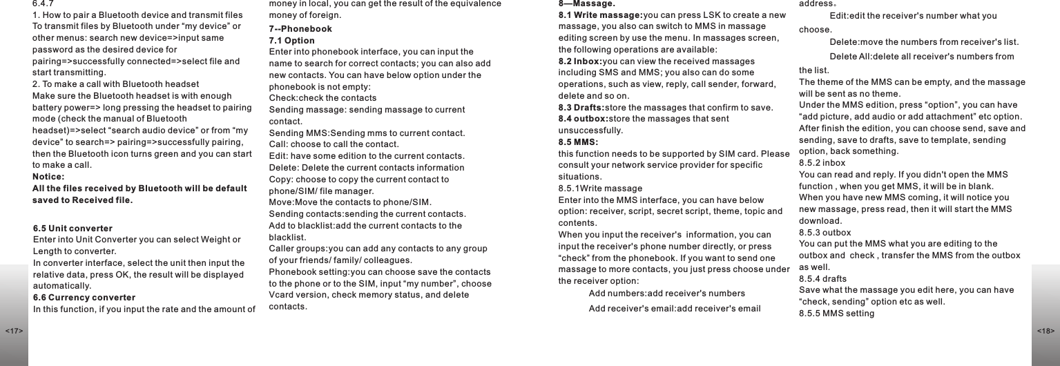 7--Phonebook7.1 OptionEnter into phonebook interface, you can input the name to search for correct contacts; you can also add new contacts. You can have below option under the phonebook is not empty:Check:check the contactsSending massage: sending massage to current contact.Sending MMS:Sending mms to current contact.Call: choose to call the contact.Edit: have some edition to the current contacts. Delete: Delete the current contacts informationCopy: choose to copy the current contact to phone/SIM/ file manager.Move:Move the contacts to phone/SIM.Sending contacts:sending the current contacts. Add to blacklist:add the current contacts to the blacklist.Caller groups:you can add any contacts to any group of your friends/ family/ colleagues. Phonebook setting:you can choose save the contacts to the phone or to the SIM, input “my number”, choose Vcard version, check memory status, and delete contacts.8—Massage. 8.1 Write massage:you can press LSK to create a new massage, you also can switch to MMS in massage editing screen by use the menu. In massages screen, the following operations are available:8.2 Inbox:you can view the received massages including SMS and MMS; you also can do some operations, such as view, reply, call sender, forward, delete and so on.8.3 Drafts:store the massages that confirm to save.8.4 outbox:store the massages that sent unsuccessfully.8.5 MMS:this function needs to be supported by SIM card. Please consult your network service provider for specific situations.8.5.1Write massageEnter into the MMS interface, you can have below option: receiver, script, secret script, theme, topic and contents. When you input the receiver&apos;s  information, you can input the receiver&apos;s phone number directly, or press “check” from the phonebook. If you want to send one massage to more contacts, you just press choose under the receiver option: Add numbers:add receiver&apos;s numbersAdd receiver&apos;s email:add receiver&apos;s email address。Edit:edit the receiver&apos;s number what you choose.Delete:move the numbers from receiver&apos;s list.Delete All:delete all receiver&apos;s numbers from the list.The theme of the MMS can be empty, and the massage will be sent as no theme. Under the MMS edition, press “option”, you can have “add picture, add audio or add attachment” etc option. After finish the edition, you can choose send, save and sending, save to drafts, save to template, sending option, back something. 8.5.2 inbox You can read and reply. If you didn&apos;t open the MMS function , when you get MMS, it will be in blank.When you have new MMS coming, it will notice you new massage, press read, then it will start the MMS download.8.5.3 outboxYou can put the MMS what you are editing to the outbox and  check , transfer the MMS from the outbox as well. 8.5.4 draftsSave what the massage you edit here, you can have “check, sending” option etc as well.8.5.5 MMS setting 6.4.71. How to pair a Bluetooth device and transmit filesTo transmit files by Bluetooth under “my device” or other menus: search new device=&gt;input same password as the desired device for pairing=&gt;successfully connected=&gt;select file and start transmitting. 2. To make a call with Bluetooth headsetMake sure the Bluetooth headset is with enough battery power=&gt; long pressing the headset to pairing mode (check the manual of Bluetooth headset)=&gt;select “search audio device” or from “my device” to search=&gt; pairing=&gt;successfully pairing, then the Bluetooth icon turns green and you can start to make a call.Notice: All the files received by Bluetooth will be default saved to Received file.6.5 Unit converterEnter into Unit Converter you can select Weight or Length to converter. In converter interface, select the unit then input the relative data, press OK, the result will be displayed automatically.6.6 Currency converterIn this function, if you input the rate and the amount of money in local, you can get the result of the equivalence money of foreign.&lt;17&gt; &lt;18&gt;