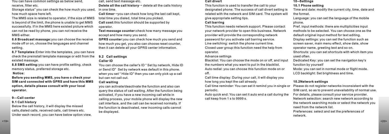 call, send text massage etc.Delete all the call history→ delete all the calls history in one time.Call timer→you can check how long the last call kept, total time you dialed, total time you picked.Call cost:this function should be supported by operator.Text message counter:check how many message you accept and how many you send.GPRS counter:you can check how much you send and how much you get, you also can choose reset counter, then it can delete all your GPRS center information. 9.2   Call settingsCaller ID                                            You can choose the caller&apos;s ID “ Set by network, Hide ID or Send ID”  Set by network was default in this phone. when you set “ Hide ID” then you can only pick up a call but can not call out.Call waiting                                   you can activate/deactivate the function and also can query the status of call waiting. After the function being activated, if you have a new incoming call while in calling process, your mobile phone will display the new call interface, and the call can be received normally. If the function is deactivated, new incoming calls cannot be displayed.9—Call center9.1 Call historyBelow the call history, it will display the missed calls,dialed calls, received calls, call timers etc.Under each record, you can have below option:view, Call divert                                        This function is used to transfer the call to your designated phone. The success of call divert setting is related with the network and SIM card. The system will give appropriate setting tips. Call barring                                             This function needs network support. Please contact your network provider to open this business. Network provider will provide the corresponding network password for you activate call barring service.Line switching: switch the phone current line. Closed user group:this function need the help from operator.Advance settingsBlacklist: You can choose the mode on or off, and input the numbers what you want to put In the blacklist.Auto redial: you can choose this function mode on or off.Call time display: During your call, it will display you how long you kept the call already.Call time reminder: You can set it remind you in single or periodic.Auto quick end: You can set it auto end a call during the call keep from 1 s to 9999 s.10--Settings10.1 Phone settingTime and date: modify the current city, time, date and the format.Language: you can set the language of the mobile phone.Pref. input methods: there are multiplicities input methods to be selected. You can choose one as the default original input method for text editing.Display settings: you can set the function such as screen saver, main menu effect, show date, show operator name, greeting text and so on.Shortcuts: you can set shortcuts with which item you used often.Dedicated Key: you can set the navigation key&apos;s function by yourselfMode: you can set in normal mode or flight mode.LCD backlight: Set brightness and time.                                                             10.2Network settings                                        Please do not register networks inconsistent with the SIM card, so as to prevent unavailability of normal use. For details, please consult your service provider.Network selection: search new network according to the network searching mode or select the network you need from the network list.Preferences: select and set the preferences of network. You can have common settings as below:send, receive, filter etc. Storage status” you can check the how much you used, how much space here left. The MMS size is related to operator, if the size of MMS is beyond of the limit, the phone is unable to get MMS successfully. If in the MMS here existed picture which can not be read by phone, you can not receive the MMS either. 8.6 Broadcast massage:you can choose the receive mode off or on, choose the languages and channel setting.8.7 Templates:Enter into the templates, you can have check the preinstall template massage or edit from the existed massage.8.8 SMS setting:you can have profile setting, check memory status, preferred storage etc.  Notice:Before you sending MMS, you have o check your SIM card connected with GPRS and have this MMS option, details please consult with your local operator.&lt;20&gt;&lt;19&gt;