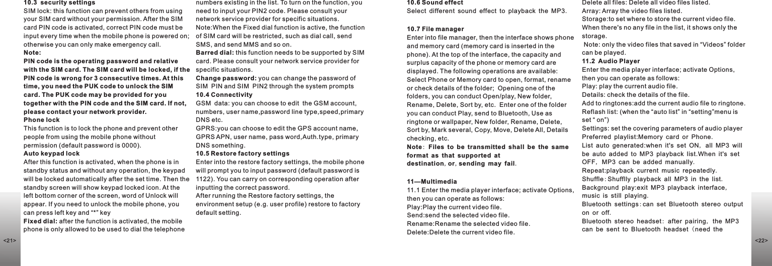 10.3  security settings                                         SIM lock: this function can prevent others from using your SIM card without your permission. After the SIM card PIN code is activated, correct PIN code must be input every time when the mobile phone is powered on; otherwise you can only make emergency call. Note: PIN code is the operating password and relative with the SIM card. The SIM card will be locked, if the PIN code is wrong for 3 consecutive times. At this time, you need the PUK code to unlock the SIM card. The PUK code may be provided for you together with the PIN code and the SIM card. If not, please contact your network provider.Phone lockThis function is to lock the phone and prevent other people from using the mobile phone without permission (default password is 0000).Auto keypad lockAfter this function is activated, when the phone is in standby status and without any operation, the keypad will be locked automatically after the set time. Then the standby screen will show keypad locked icon. At the left bottom corner of the screen, word of Unlock will appear. If you need to unlock the mobile phone, you can press left key and “*” keyFixed dial: after the function is activated, the mobile phone is only allowed to be used to dial the telephone numbers existing in the list. To turn on the function, you need to input your PIN2 code. Please consult your network service provider for specific situations.Note:When the Fixed dial function is active, the function of SIM card will be restricted, such as dial call, send SMS, and send MMS and so on.Barred dial: this function needs to be supported by SIM card. Please consult your network service provider for specific situations. Change password: you can change the password of SIM  PIN and SIM  PIN2 through the system prompts10.4 Connectivity                                                                                                  GSM  data: you can choose to edit  the GSM account, numbers, user name,password line type,speed,primary DNS etc. GPRS:you can choose to edit the GPS account name, GPRS APN, user name, pass word,Auth.type, primary DNS something.10.5 Restore factory settingsEnter into the restore factory settings, the mobile phone will prompt you to input password (default password is 1122). You can carry on corresponding operation after inputting the correct password. After running the Restore factory settings, the environment setup (e.g. user profile) restore to factory default setting. 10.6 Sound effect                                                                                              Select different sound effect to playback the MP3.10.7 File manager                                                                                            Enter into file manager, then the interface shows phone and memory card (memory card is inserted in the phone). At the top of the interface, the capacity and surplus capacity of the phone or memory card are displayed. The following operations are available:Select Phone or Memory card to open, format, rename or check details of the folder;  Opening one of the folders, you can conduct Open/play, New folder, Rename, Delete, Sort by, etc.  Enter one of the folder you can conduct Play, send to Bluetooth, Use as ringtone or wallpaper, New folder, Rename, Delete, Sort by, Mark several, Copy, Move, Delete All, Details checking, etc.Note: Files to be transmitted shall be the same format as that supported at destination,or,sending may fail.11—Multimedia11.1 Enter the media player interface; activate Options, then you can operate as follows:Play:Play the current video file.Send:send the selected video file.Rename:Rename the selected video file.Delete:Delete the current video file.Delete all files: Delete all video files listed.Array: Array the video files listed.Storage:to set where to store the current video file.  When there&apos;s no any file in the list, it shows only the storage. Note: only the video files that saved in “Videos” folder can be played.11.2  Audio PlayerEnter the media player interface; activate Options, then you can operate as follows:Play: play the current audio file.Details: check the details of the file.Add to ringtones:add the current audio file to ringtone.Reflash list: (when the “auto list” in “setting”menu is set “ on”)Settings: set the covering parameters of audio playerPreferred playlist:Memory card or Phone.List auto generated:when it&apos;s set ON, all MP3 will be auto added to MP3 playback list.When it&apos;s set OFF, MP3 can be added manually.Repeat:playback current music repeatedly.Shuffle:Shufflly playback all MP3 in the list.Background play:exit MP3 playback interface, music is still playing.Bluetooth settings:can set Bluetooth stereo output on or off.Bluetooth stereo headset: after pairing, the MP3 can be sent to Bluetooth headset (need the &lt;22&gt;&lt;21&gt;