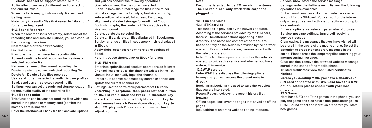 Bluetooth headset to support stereo output).Audio effect:can select different audio effect for the current music.When the list is empty, it shows only  Reflesh and Setting items.Note: only the audio files that saved in “My audio” folder can be played.11.3 Sound RecorderWhen the recorder list is not empty, select one of the recording files and activate Options, you can conduct the following operations: New record: start the new recording.List: list the recorder file.Play: play the current selected recording file.Append: continue to add record on the previously selected recorder file.Rename: rename of the current recording file.Delete: delete the current selected recording file.Delete All: Delete all the files recorded.Use: send current selected recording to user profiles.Send: send current selected recording file.Settings: you can set the preferred storage location, file format, audio quality of the recording file.11.4 Ebook readerThis function can be used for read the files which are stored in the phone or memory card (confirm the memory card is inserted). Enter the interface of Ebook file list, activate Options and you can conduct the following operations. Open ebook: read the file current selected.Clean up bookshelf: rearrange the files in the folder.Global settings: set the font style, font size, scroll by, auto scroll, scroll speed, full screen, Encoding, alignment and select storage for reading of Ebook.Book info: display the content of Ebook such as title, size, and format.Delete: delete the selected file.Delete all files: delete all files displayed in Ebook menu.Sort by: arrange all files in sequence which is displayed in Ebook.Apply global settings: renew the relative settings of Ebook.Help: introduce shortcut key of Ebook functions.11.5   FM radioEnter into option list and conduct operations as follows:Channel list: display all the channels existed in the list.Manual input: manually input the channels.  Preset auto search: automatically search channels and update the current channel list.  Settings: set the correlative parameter of FM radio.Note:Plug in earphone,then press left soft button to the FM radio interface.Press up direction key o start auto search,or left/right direction key to start manual search.Press down direction key to stop FM playback.Press side volume button to adjust volume.Note:Earphone is acted to be FM receiving antenna.  The FM radio can only work with earphone plugged in.12—Fun and Game12.1  STK serviceThis function is provided by the network operator. According to the services provided by the SIM card, there will be different options appearing in this directory. The name and content of the menu are based entirely on the services provided by the network operator. For more information, please contact with the network operator.Note: This function depends on whether the network operator provides this service and whether you have ordered this service.12.2WAP serviceEnter WAP there displays the following options:Homepage: you can access the preset website directly. Bookmarks: bookmark is used to save the websites that you are interested. Recent Pages: look over the recent history that browsed. Offline pages: look over the pages that saved as offline pages.Input address: enter the website editing interface. Service inbox: stored the service message. Settings: enter the Settings menu list and the following operations are available: Edit account: you can edit and activate the selected account for the SIM card. You can surf on the internet only when you set and activate correctly according to local network.  Browser options: set relevant parameter of browser.Service message settings: turn on/off receiving service message.Clear cache: the messages that you have visited will be stored in the cache of the mobile phone. Select the operation to erase the temporary message in the cache. Please erase the temporary files recording your internet surfing message.Clear cookies: remove the browsed website message stored in the cache of the mobile phone.Trusted certificates: view the trusted certificates.Notice:Before you sending MMS, you have o check your SIM card connected with GPRS and have this MMS option, details please consult with your local operator.12.3 GameHere have UFO and Tetris games in the phone, you can play the game and also have some game settings like BGM, Sound effect and vibration etc before you start new games.&lt;24&gt;&lt;23&gt;