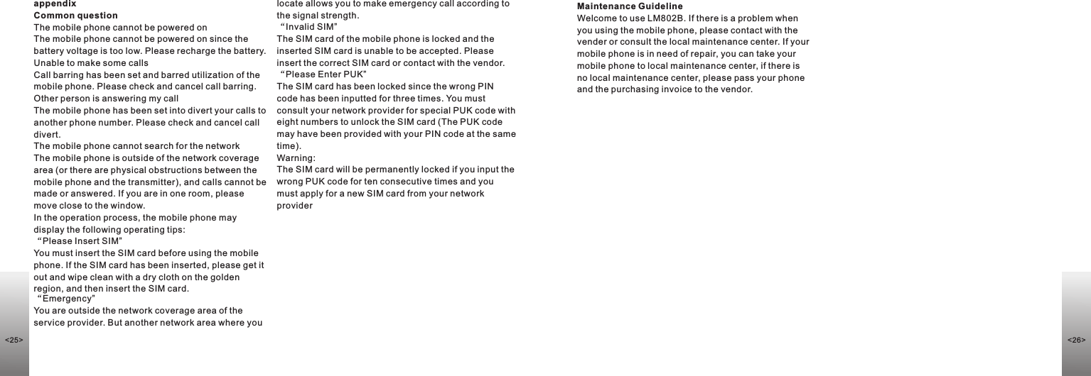 appendixCommon questionThe mobile phone cannot be powered onThe mobile phone cannot be powered on since the battery voltage is too low. Please recharge the battery.Unable to make some callsCall barring has been set and barred utilization of the mobile phone. Please check and cancel call barring.Other person is answering my callThe mobile phone has been set into divert your calls to another phone number. Please check and cancel call divert.The mobile phone cannot search for the networkThe mobile phone is outside of the network coverage area (or there are physical obstructions between the mobile phone and the transmitter), and calls cannot be made or answered. If you are in one room, please move close to the window.In the operation process, the mobile phone may display the following operating tips: “Please Insert SIM”You must insert the SIM card before using the mobile phone. If the SIM card has been inserted, please get it out and wipe clean with a dry cloth on the golden region, and then insert the SIM card.“Emergency”You are outside the network coverage area of the service provider. But another network area where you locate allows you to make emergency call according to the signal strength.“Invalid SIM”The SIM card of the mobile phone is locked and the inserted SIM card is unable to be accepted. Please insert the correct SIM card or contact with the vendor.“Please Enter PUK”The SIM card has been locked since the wrong PIN code has been inputted for three times. You must consult your network provider for special PUK code with eight numbers to unlock the SIM card (The PUK code may have been provided with your PIN code at the same time).Warning: The SIM card will be permanently locked if you input the wrong PUK code for ten consecutive times and you must apply for a new SIM card from your network providerMaintenance GuidelineWelcome to use LM802B. If there is a problem when you using the mobile phone, please contact with the vender or consult the local maintenance center. If your mobile phone is in need of repair, you can take your mobile phone to local maintenance center, if there is no local maintenance center, please pass your phone and the purchasing invoice to the vendor.&lt;26&gt;&lt;25&gt;