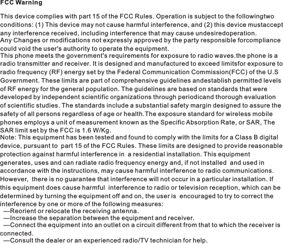 FCC WarningThis device complies with part 15 of the FCC Rules. Operation is subject to the followingtwo conditions: (1) This device may not cause harmful interference, and (2) this device mustaccept any interference received, including interference that may cause undesiredoperation.Any Changes or modifications not expressly approved by the party responsible forcompliance could void the user&apos;s authority to operate the equipment.This phone meets the government&apos;s requirements for exposure to radio waves.the phone is a radio transmitter and receiver. It is designed and manufactured to exceed limitsfor exposure to radio frequency (RF) energy set by the Federal Communication Commission(FCC) of the U.S Government. These limits are part of comprehensive guidelines andestablish permitted levels of RF energy for the general population. The guidelines are based on standards that were developed by independent scientific organizations through periodicand thorough evaluation of scientific studies. The standards include a substantial safety margin designed to assure the safety of all persons regardless of age or health.The exposure standard for wireless mobile phones employs a unit of measurement known as the Specific Absorption Rate, or SAR, The SAR limit set by the FCC is 1.6 W/Kg.Note: This equipment has been tested and found to comply with the limits for a Class B digital device, pursuant to  part 15 of the FCC Rules. These limits are designed to provide reasonable protection against harmful interference in  a residential installation. This equipment generates, uses and can radiate radio frequency energy and, if not installed  and used in accordance with the instructions, may cause harmful interference to radio communications. However,  there is no guarantee that interference will not occur in a particular installation. If this equipment does cause harmful  interference to radio or television reception, which can be determined by turning the equipment off and on, the user is  encouraged to try to correct the interference by one or more of the following measures:  —Reorient or relocate the receiving antenna.    —Increase the separation between the equipment and receiver.   —Connect the equipment into an outlet on a circuit different from that to which the receiver is connected.    —Consult the dealer or an experienced radio/TV technician for help.