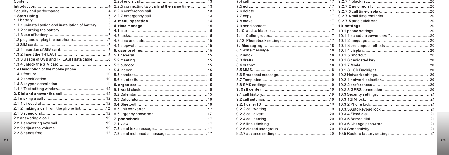 ContentIntroduction............................................................4Security and performance........................................41.Start using......................................................... 61.1 battery.............................................................. 61.1.1 uninstall action and installation of battery..........61.1.2 charging the battery........................................ 71.1.3 use of battery .................................................7 1.2 plug and unplug the earphone.............................71.3 SIM card........................................................... 71.3.1 insertion of SIM card....................................... 81.3.2 Insert the T-FLASH......................................... 81.3.3 Usage of USB and T-FLASH data cable.............81.3.4 unlock the SIM card........................................ 81.4 Description of the mobile phone.......................... 91.4.1 feature.........................................................10 1.4.2 specification.................................................10 1.4.3 keypad description........................................ 111.4.4 Text editing window....................................... 122. Dial and answer the call................................... 122.1 making a call .................................................. 122.1.1 direct dial .................................................... 122.1.2 making a call from the phone list.....................122.1.3 speed dial.................................................... 122.2 answering a call...............................................122.2.1 answering new call........................................122.2.2 adjust the volume..........................................122.2.3 hands free.................................................... 12         2.2.4 end a call.......................................................13                                               2.2.5 connecting two calls at the same time .............. 132.2.6 conference call.............................................. 132.2.7 emergency call.............................................. 133. menu operation.................................................144. time manage..................................................... 15                                                                4.1 alarm............................................................... 154.2 tasks............................................................... 154.3 time and date................................................... 154.4 stopwatch........................................................ 155. user profiles..................................................... 155.1 general............................................................ 155.2 meeting........................................................... 155.3 outdoor............................................................ 155.4 indoor.............................................................. 155.5 headset........................................................... 155.6 bluetooth......................................................... 156. organizer.......................................................... 156.1 world clock....................................................... 156.2 Calendar.......................................................... 156.3 Calculator........................................................ 166.4 Bluetooth......................................................... 166.5 unit converter................................................... 17                                                       6.6 urgency converter.............................................177. phonebook........................................................177.1 view................................................................. 177.2 send text message............................................ 177.3 send multimedia message................................. 177.4 call..................................................................177.5 edit..................................................................177.6 delete..............................................................177.7 copy.................................................................177.8 move................................................................177.9 send contact.....................................................177.10  add to blacklist...............................................177.11  Caller groups.................................................177.12  Phonebook settings........................................178.  Messaging........................................................188.1 write message..................................................188.2 inbox................................................................188.3 drafts...............................................................188.4 outbox..............................................................188.5 MMS................................................................188.6 Broadcast message...........................................198.7 Templates........................................................198.8 SMS settings....................................................199. Call center.........................................................199.1 call history........................................................199.2 call settings......................................................199.2.1 caller ID.........................................................199.2.2 call waiting....................................................199.2.3 call divert...................................................... 209.2.4 call barring....................................................209.2.5 line stitching..................................................209.2.6 closed user group.......................................... 209.2.7 advance settings........................................... 209.2.7.1 blacklist....................................................209.2.7.2 auto redial.................................................209.2.7.3 call time display.........................................209.2.7.4 call time reminder...................................... 209.2.7.5 auto quick end...........................................2010. settings ........................................................ 2010.1 phone settings ..............................................2010.1.1 schedule power on/off.................................2010.1.2 language .................................................. 2010.1.3 pref. input methods ...................................  20                                           10.1.4 display...................................................... 20                                                         10.1.5 Shortcut.....................................................2010.1.6 dedicated key.............................................2010.1.7 Mode.........................................................2010.1.8 LCD Backlight.............................................2010.2 Network settings........................................... 2010.2.1 network selection....................................... 2010.2.2 preferences ...............................................2010.2.3 GPRS connection....................................... 2010.3 Security settings............................................2110.3.1SIM lock......................................................2110.3.2 Phone lock................................................. 2110.3.3 Auto keypad lock.........................................2110.3.4 Fixed dial................................................... 2110.3.5 Barred dial................................................. 2110.3.6 Change password....................................... 2110.4 Connectivity.................................................. 2110.5 Restore factory settings................................. 21&lt;1&gt; &lt;2&gt;