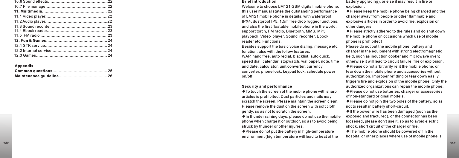 10.6 Sound effects................................................2210.7 File manager.................................................2211. Multimedia.................................................... 2211.1 Video player..................................................2211.2 Audio player..................................................2211.3 Sound recorder .............................................2311.4 Ebook reader................................................ 23 11.5  FM radio ......................................................2312. Fun &amp; Games................................................. 2412.1 STK service.................................................. 2412.2 Internet service............................................. 2412.3 Games......................................................... 24Brief introductionWelcome to choose LM121 GSM digital mobile phone, this user manual states the outstanding performance of LM121 mobile phone in details, with waterproof IPX4, dustproof IP5, 1.5m free drop rugged functions, and also the first floatable mobile phone in the world, support torch, FM radio, Bluetooth, MMS, MP3 playback, Video player, Sound recorder, Ebook reader etc. Functions.Besides support the basic voice dialing, message etc. function, also with the follow features:WAP, hand free, auto redial, blacklist, auto quick, speed dial, calendar, stopwatch, wallpaper, note, time and date, calculator, unit converter, currency converter, phone lock, keypad lock, schedule power on/off.Security and performance◆To touch the screen of the mobile phone with sharp articles is prohibited. Dust particles and nails may scratch the screen. Please maintain the screen clean. Please remove the dust on the screen with soft cloth gently, so as not to scratch the screen. ◆In thunder raining days, please do not use the mobile phone when charge it or outdoor, so as to avoid being struck by thunder or other injuries.  ◆Please do not put the battery in high-temperature environment (high temperature will lead to heat of the battery upgrading), or else it may result in fire or explosion. ◆Please keep the mobile phone being charged and the charger away from people or other flammable and explosive articles in order to avoid fire, explosion or other dangers! ◆Please strictly adhered to the rules and do shut down the mobile phone on occasions which use of mobile phone is prohibited! Please do not put the mobile phone, battery and charger in the equipment with strong electromagnetic field, such as induction cooker and microwave oven; otherwise it will lead to circuit failure, fire or explosion. ◆Please do not arbitrarily refit the mobile phone, or tear down the mobile phone and accessories without authorization. Improper refitting or tear down easily triggers fire and explosion of the mobile phone. Only the authorized organizations can repair the mobile phone. ◆Please do not use batteries, charger or accessories of non-standard original models. ◆Please do not join the two poles of the battery, so as not to result in battery short-circuit.◆If the power wire has been damaged (such as the exposed and fractured), or the connector has been loosened, please don&apos;t use it, so as to avoid electric shock, short circuit of the charger or fire. ◆The mobile phone should be powered off in the hospital or other places where use of mobile phone is Appendix Common questions............................................ 25Maintenance guideline....................................... 26&lt;3&gt; &lt;4&gt;