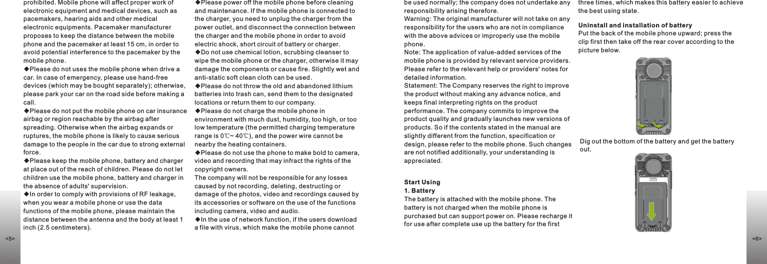 ◆Please power off the mobile phone before cleaning and maintenance. If the mobile phone is connected to the charger, you need to unplug the charger from the power outlet, and disconnect the connection between the charger and the mobile phone in order to avoid electric shock, short circuit of battery or charger. ◆Do not use chemical lotion, scrubbing cleanser to wipe the mobile phone or the charger, otherwise it may damage the components or cause fire. Slightly wet and anti-static soft clean cloth can be used. ◆Please do not throw the old and abandoned lithium batteries into trash can, send them to the designated locations or return them to our company. ◆Please do not charge the mobile phone in environment with much dust, humidity, too high, or too low temperature (the permitted charging temperature range is 0℃~ 40℃), and the power wire cannot be nearby the heating containers. ◆Please do not use the phone to make bold to camera, video and recording that may infract the rights of the copyright owners. The company will not be responsible for any losses caused by not recording, deleting, destructing or damage of the photos, video and recordings caused by its accessories or software on the use of the functions including camera, video and audio. ◆In the use of network function, if the users download a file with virus, which make the mobile phone cannot be used normally; the company does not undertake any responsibility arising therefore. Warning: The original manufacturer will not take on any responsibility for the users who are not in compliance with the above advices or improperly use the mobile phone.Note: The application of value-added services of the mobile phone is provided by relevant service providers. Please refer to the relevant help or providers&apos; notes for detailed information.Statement: The Company reserves the right to improve the product without making any advance notice, and keeps final interpreting rights on the product performance. The company commits to improve the product quality and gradually launches new versions of products. So if the contents stated in the manual are slightly different from the function, specification or design, please refer to the mobile phone. Such changes are not notified additionally, your understanding is appreciated. prohibited. Mobile phone will affect proper work of electronic equipment and medical devices, such as pacemakers, hearing aids and other medical electronic equipments. Pacemaker manufacturer proposes to keep the distance between the mobile phone and the pacemaker at least 15 cm, in order to avoid potential interference to the pacemaker by the mobile phone. ◆Please do not uses the mobile phone when drive a car. In case of emergency, please use hand-free devices (which may be bought separately); otherwise, please park your car on the road side before making a call.◆Please do not put the mobile phone on car insurance airbag or region reachable by the airbag after spreading. Otherwise when the airbag expands or ruptures, the mobile phone is likely to cause serious damage to the people in the car due to strong external force.◆Please keep the mobile phone, battery and charger at place out of the reach of children. Please do not let children use the mobile phone, battery and charger in the absence of adults&apos; supervision. ◆In order to comply with provisions of RF leakage, when you wear a mobile phone or use the data functions of the mobile phone, please maintain the distance between the antenna and the body at least 1 inch (2.5 centimeters). Start Using1. BatteryThe battery is attached with the mobile phone. The battery is not charged when the mobile phone is purchased but can support power on. Please recharge it for use after complete use up the battery for the first Uninstall and installation of batteryPut the back of the mobile phone upward; press the clip first then take off the rear cover according to the picture below. Dig out the bottom of the battery and get the battery out.three times, which makes this battery easier to achieve the best using state.&lt;5&gt; &lt;6&gt;