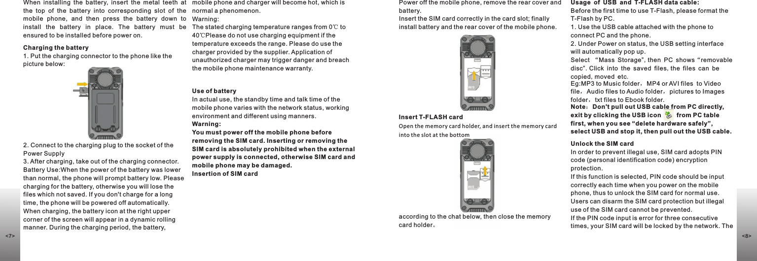 according to the chat below, then close the memory card holder。Usage of USB and T-FLASH data cable:Before the first time to use T-Flash, please format the T-Flash by PC.1. Use the USB cable attached with the phone to connect PC and the phone.2. Under Power on status, the USB setting interface will automatically pop up.Select “ ,then PC shows“removable disc”.Click into the saved files,the files can be copied,moved etc.Eg:MP3 to Music folder，MP4 or AVI files  to Video file，Audio files to Audio folder，pictures to Images folder，txt files to Ebook folder.Note：Don&apos;t pull out USB cable from PC directly,  exit by clicking the USB icon         from PC table first, when you see “delete hardware safely”,  select USB and stop it, then pull out the USB cable.Mass Storage” Unlock the SIM cardIn order to prevent illegal use, SIM card adopts PIN code (personal identification code) encryption protection. If this function is selected, PIN code should be input correctly each time when you power on the mobile phone, thus to unlock the SIM card for normal use. Users can disarm the SIM card protection but illegal use of the SIM card cannot be prevented. If the PIN code input is error for three consecutive times, your SIM card will be locked by the network. The Insert T-FLASH cardOpen the memory card holder, and insert the memory card into the slot at the bottomWhen  installing  the  battery,  insert  the  metal  teeth  at the  top  of  the  battery  into  corresponding  slot  of  the mobile  phone,  and  then  press  the  battery  down  to install  the  battery  in  place.  The  battery  must  be ensured to be installed before power on. Charging the battery1. Put the charging connector to the phone like the picture below:2. Connect to the charging plug to the socket of the Power Supply3. After charging, take out of the charging connector.Battery Use:When the power of the battery was lower than normal, the phone will prompt battery low. Please charging for the battery, otherwise you will lose the files which not saved. If you don&apos;t charge for a long time, the phone will be powered off automatically. When charging, the battery icon at the right upper corner of the screen will appear in a dynamic rolling manner. During the charging period, the battery, Use of batteryIn actual use, the standby time and talk time of the mobile phone varies with the network status, working environment and different using manners.Warning: You must power off the mobile phone before removing the SIM card. Inserting or removing the SIM card is absolutely prohibited when the external power supply is connected, otherwise SIM card and mobile phone may be damaged.Insertion of SIM cardmobile phone and charger will become hot, which is normal a phenomenon.Warning: The stated charging temperature ranges from 0℃ to 40℃Please do not use charging equipment if the temperature exceeds the range. Please do use the charger provided by the supplier. Application of unauthorized charger may trigger danger and breach the mobile phone maintenance warranty.Power off the mobile phone, remove the rear cover and battery. Insert the SIM card correctly in the card slot; finally install battery and the rear cover of the mobile phone.&lt;8&gt;&lt;7&gt;