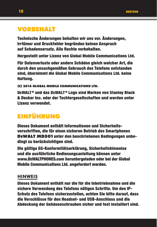 VORBEHALTTechnische Änderungen behalten wir uns vor. Änderungen, Irrtümer und Druckfehler begründen keinen Anspruch auf Schadensersatz. Alle Rechte vorbehalten.Hergestellt unter Lizenz von Global Mobile Communications Ltd.Für Datenverluste oder andere Schäden gleich welcher Art, die durch den unsachgemäßen Gebrauch des Telefons entstanden sind, übernimmt die Global Mobile Communications Ltd. keine Haftung.(C) 2016 GLOBAL MOBILE COMMUNICATIONS LTD. DEWALT ® und das DEWALT ® Logo sind Marken von Stanley Black &amp; Decker Inc. oder der Tochtergesellschaften und werden unter Lizenz verwendet.EINFÜHRUNGDieses Dokument enthält Informationen und Sicherheits-vorschriften, die für einen sicheren Betrieb des Smartphones DEWALT MD501 unter den beschriebenen Bedingungen unbe-dingt zu berücksichtigen sind. Die gültige EG-Konformitätserklärung, Sicherheitshinweise und die ausführliche Bedienungsanleitung können unter www.DEWALTPHONES.com heruntergeladen oder bei der Global Mobile Communications Ltd. angefordert werden.HINWEISDieses Dokument enthält nur die für die Inbetriebnahme und die sichere Verwendung des Telefons nötigen Schritte. Um den IP-Schutz des Telefons sicherzustellen, achten Sie bitte darauf, dass die Verschlüsse für den Headset- und USB-Anschluss und die Abdeckung der Gehäuseschrauben sicher und fest installiert sind.DEUTSCH10VORBEHALTTechnische Änderungen behalten wir uns vor. Änderungen, Irrtümer und Druckfehler begründen keinen Anspruch auf Schadensersatz. Alle Rechte vorbehalten.Hergestellt unter Lizenz von Global Mobile Communications Ltd.Für Datenverluste oder andere Schäden gleich welcher Art, die durch den unsachgemäßen Gebrauch des Telefons entstanden sind, übernimmt die Global Mobile Communications Ltd. keine Haftung.(C) 2016 GLOBAL MOBILE COMMUNICATIONS LTD.DEWALT ® und das DEWALT ® Logo sind Marken von Stanley Black &amp; Decker Inc. oder der Tochtergesellschaften und werden unter Lizenz verwendet.EINFÜHRUNGDieses Dokument enthält Informationen und Sicherheits-vorschriften, die für einen sicheren Betrieb des Smartphones DEWALT MD501 unter den beschriebenen Bedingungen unbe-WALT MD501 unter den beschriebenen Bedingungen unbe- unter den beschriebenen Bedingungen unbe-WALT MD501dingt zu berücksichtigen sind. Die gültige EG-Konformitätserklärung, Sicherheitshinweise und die ausführliche Bedienungsanleitung können unter www.DEWALTPHONES.com heruntergeladen oder bei der Global Mobile Communications Ltd. angefordert werden.HINWEISDieses Dokument enthält nur die für die Inbetriebnahme und die sichere Verwendung des Telefons nötigen Schritte. Um den IP-Schutz des Telefons sicherzustellen, achten Sie bitte darauf, dass die Verschlüsse für den Headset- und USB-Anschluss und die Abdeckung der Gehäuseschrauben sicher und fest installiert sind.DEUTSCH10